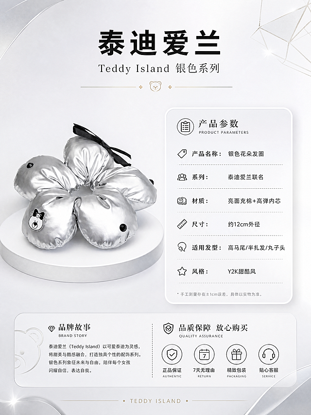 [第8张] 品牌信息与产品参数页 - 泰迪爱兰银色系列发圈规格说明。本张使用【图1】作为产品标准图。
[标题版式] 顶部居中品牌标题，主标题品牌名粗体，系列名副标题细体，下方品牌装饰线，正式感强。
[氛围/风格] 品牌信息风，简约高级，参数清晰，信任感强。
[元素布局] 画面上方为品牌标题区；中间左侧放置银色花朵发圈正面标准图（图1），占比约30%，置于白色展示台面上；右侧为产品参数信息卡，采用卡片式设计；底部为品牌故事/售后保障小模块；背景为浅银灰色渐变，搭配品牌几何装饰元素；发圈外观与输入图一致。
[光影质感] 均匀柔光照明，产品清晰明亮，整体干净专业。
[配色色系] 全局底色 #F5F5FA 浅银灰；主色银色、黑色；辅助色深灰、白色信息卡；点缀色品牌金色/银色装饰。
[视角构图] 左右分栏构图，左产品右信息，阅读动线从上至下、从左至右。
[文字版式] 顶部主标题「泰迪爱兰」，副标题「Teddy Island 银色系列」。右侧参数卡包含：「产品名称：银色花朵发圈」「系列：泰迪爱兰联名」「材质：亮面充棉+高弹内芯」「尺寸：约12cm外径」「适用发型：高马尾/半扎发/丸子头」「风格：Y2K甜酷风」。底部小字：「品质保障 放心购买」。文字排版整齐，清晰可读。
[比例分辨率] 3:4竖版比例，4K分辨率，文字清晰可辨，高清画质。
[负向提示词] 发圈变形，颜色偏差，水印，文字错乱，文字过小，参数模糊，背景杂乱。