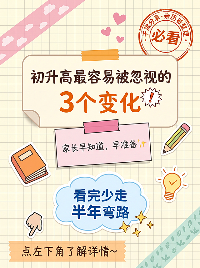竖版3:4构图，设计成一页贴满贴纸的手账本风格，元素丰富但层次清晰主次分明。背景是浅奶黄色#FFFDE7底色，带有隐约方格线#E8E8E8透明度25%，像经典方格手账纸。从左上角到画面中间斜贴一条半透明樱花粉色#F8BBD0和纸胶带，宽度约画面宽度8%，两端超出画面被裁切，胶带上印着重复白色小云朵图案透明度30%；右下角贴另一条半透明薄荷绿色#B2DFDB和纸胶带，宽度画面宽度6%，印小叶子图案，贴的角度和第一条成约30°交叉感。
贴纸元素：
1. 主标题贴纸（画面中心偏上）：大圆角矩形奶油白色#FFF8E1贴纸，带2px浅棕#D7CCC8描边，圆角16px，左下角微微翘起带小阴影增加真实贴感，上方横贴一条极窄橙色#FF9800胶带固定。贴纸内分两行文字：第一行"初升高最容易被忽视的"，深棕色#4E342E手写圆体，字号画面宽度4%；第二行"3个变化"，橙色#FF6D00加粗手写体，字号画面宽度9%，"3"字比其他字再大20%；"3"字后贴一个小小的白色底红色锯齿边手绘爆炸贴纸，里面写红色"！"
2. 副标题贴纸（主标题正下方）：淡粉色#FCE4EC便签纸造型贴纸，顶部有深粉色#F48FB1粘胶条（高度占贴纸高度10%），文字"家长早知道，早准备✨"，手写圆体深灰#424242，字号画面宽度3.5%，✨用金色emoji原色，便签微微向左倾斜3°
3. 圆形印章贴纸（右上角）：正圆形白底锯齿边橡皮章风格，微微歪斜8°，内圈文字环形排列"干货分享·亲历者整理"，中心大字"必看"，全部橙红色#D84315，有盖章墨水不均效果，直径画面宽度12%，位置距右8%距顶8%
4. 底部结果贴纸（画面下方）：浅蓝色#E1F5FE云朵形状贴纸，带2px蓝色#81D4FA描边，云朵内文字"看完少走\n半年弯路"，加粗圆体深蓝色#1565C0，字号画面宽度4%，"半年"字号放大到5%深蓝色#0D47A1加粗；云朵下方飘出3颗大小不一的金色#FFD54F手绘风格小星星✨
装饰贴纸散落在空白处增加丰富感：左侧中间橙色封面可见多层书页的书本造型贴纸，高度约画面宽度8%；右侧中间偏下暖黄色#FFF9C4底橙色描边小灯泡💡贴纸，里面画小对勾；主标题贴纸左上方三颗大小递减的粉红色#F48FB1散落小爱心贴纸；便签贴纸右侧黄绿色笔身粉色笔尖彩色铅笔图案贴纸，倾斜45°；底部CTA区域左侧肤色+黑色线条轮廓手绘小手指👇贴纸指向左下方
底部CTA区域：底部10%区域一条#FFE0B2橙色和纸胶带横跨画面，宽度占画面宽度5%，胶带上手写文字"点左下角了解详情~"，手写体深棕色#5D4037，字号画面宽度2.5%，胶带两端超出画面边缘
整体氛围：手账本、贴纸拼贴、和纸胶带、便签纸、橡皮章、方格纸，呈现温暖可爱、少女感、手工感、精致但不刻意