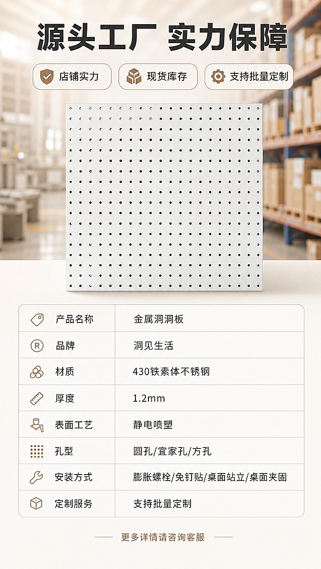 [商品] 使用【图1】白色金属洞洞板；保留方形板面、圆孔阵列、白色金属材质；产品正面展示于画面中上部，增强金属质感与板面平整度。
[画面] 页面目标：店铺实力展示 + 产品参数收口，最后一张促转化；构图：上半部分工厂/仓库场景虚化背景 + 产品主体 + 三大实力标签，下半部分产品规格参数表；产品占画面35%，位于中上位置；背景为工厂车间/仓库货架虚化暖调处理。
[视觉] 套系策略：风格=ins居家风，干净明亮高级感；标题字=现代无衬线粗体（思源黑体Heavy）；正文字=简洁无衬线体（思源黑体Regular）；主色=米白+暖灰；背景延展=基于米白暖灰做深浅层级、同色渐变；强调色=莫兰迪奶咖色，仅用于小面积标签和高亮；标题色=深炭灰；正文色=中暖灰；组件=圆角实力标签、参数表格、细线分割线；光影=前侧暖柔光，产品清晰突出。
[文字] 顶部主标题「源头工厂 实力保障」，下方三个实力标签横排：「店铺实力」「现货库存」「支持批量定制」；下半部分参数表：产品名称「金属洞洞板」、品牌「洞见生活」、材质「430铁素体不锈钢」、厚度「1.2mm」、表面工艺「静电喷塑」、孔型「圆孔/宜家孔/方孔」、安装方式「膨胀螺栓/免钉贴/桌面站立/桌面夹固」、定制服务「支持批量定制」；底部小字「更多详情请咨询客服」；所有文字横排，表格清晰，移动端可读。
[规格] 图片比例9:16竖版，4K分辨率，拼多多适配，中文文案；避免变形、错字、文字过小、冷蓝背景、产品颜色改变、极限词、平台Logo水印、站外导流信息。