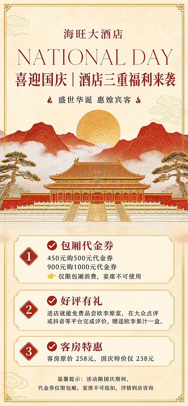 竖版国庆节酒店活动海报，尺寸 1242×2688px。

【参考风格】跟随参考图：浅米黄/米色背景带轻微纸纹理与四周金色细边框，顶部居中小圆形 LOGO 位，红色大号英文标题"NATIONAL DAY"（衬线体、宽字距），下方红色中文粗体主标题，副标题带小装饰符，画面中部为金色太阳 + 祥云 + 红色山峦 + 中式宫殿建筑 + 松树插画（中式国庆节庆风格），下半部为米色信息区，底部带红色胶囊标签与说明文字。整体配色：米黄 + 赭红 + 金色，喜庆而不刺眼。

【顶部】LOGO 位改为店名："海旺大酒店"（不用任何网址，不出现参考图里的模板示例文字）。

【标题区】红色英文大字："NATIONAL DAY"；下方红色中文主标题："喜迎国庆｜酒店三重福利来袭"；下方一行小字副标题（火苗装饰）："盛世华诞 惠飨宾客"。

【内容区】三块内容，层层递进，每块带序号或图标，文字清晰准确：
一）标题："✅ 包厢代金券"；内容："450元购500元代金券"、"900元购1000元代金券"、"👉 仅限包厢消费，宴席不可使用"
二）标题："✅ 好评有礼"；内容："进店就能免费品尝欧李原浆，在大众点评或抖音等平台完成评价，赠送欧李果汁一盒。"
三）标题："✅ 客房特惠"；内容："客房原价 258元，国庆特价仅 238元"

【底部】温馨提示（小字，居中）："温馨提示：活动限国庆期间，代金券仅限包厢，宴席不可抵扣，详情到店咨询"

【重要】画面中只能出现以上指定文字（店名、NATIONAL DAY、主标题、副标题、三块内容、温馨提示），不得添加任何其他文字、网址、电话、地址或编造信息；所有中文逐字精确渲染，不得错字、漏字、错位；印刷级画质，画面干净无水印。