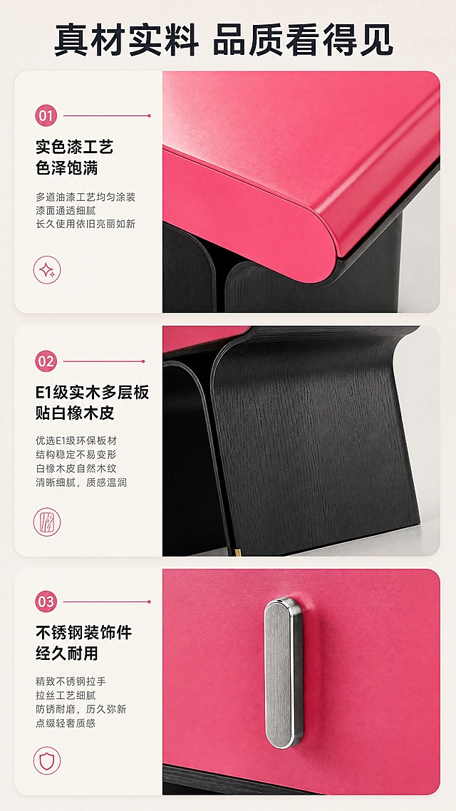 [商品] 使用【图1】DL-8804床头柜；保留产品造型、玫红色实色漆台面、黑色柜体木纹、不锈钢拉手、金属脚的材质和颜色；商品处理：放大材质细节，增强漆面通透感、木纹肌理、金属拉丝质感，不改变产品结构。
[画面] 目标：材质工艺证明，展示三大核心材质细节。构图：三格分栏式，上中下或左中右分布三个材质特写。主体位置：各格居中展示材质细节。主体占比：单格材质约占各格70%。摆放角度：台面俯拍、柜体侧拍、拉手特写。景别：微距特写。阅读动线：从上到下。前中后景：各格独立特写，配材质说明标签。场景：影棚纯净背景，突出材质本身质感。
[视觉] 套系策略：风格=现代轻奢高级家居商业摄影；标题字=现代无衬线粗体；正文字=简洁无衬线体；主色=玫红+深黑+暖米；背景延展=基于暖米灰做深浅层级、同色渐变和细腻墙面/织物质感；强调色=玫红色，仅用于小面积图标、引线和标签；标题色=深炭黑；正文色=中暖灰；组件=圆角浅底信息卡、细线引线、胶囊卖点框；光影=侧前暖柔光，突出材质纹理与反光。
[文字] 顶部主标题「真材实料 品质看得见」，三格分别配文：「实色漆工艺 色泽饱满」「E1级实木多层板 贴白橡木皮」「不锈钢装饰件 经久耐用」，每格下方配短说明，文字清晰可读。
[规格] 图片比例9:16竖版，4K分辨率，淘宝/天猫移动端适配，避免变形、错字、文字过小、冷蓝/蓝灰背景、产品颜色改变、结构失真、极限词。
