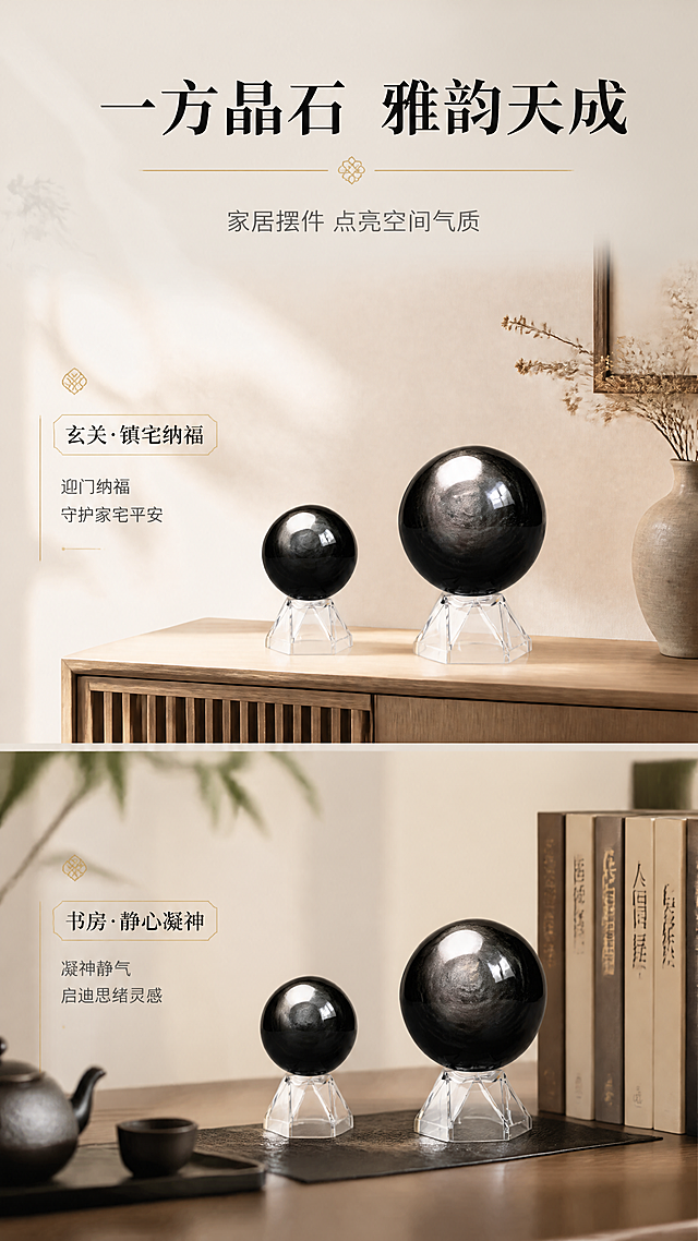 [商品] 使用【图2】银曜石水晶球（含透明底座）；保留双球的大小对比关系、银灰猫眼纹理、黑色曜石材质、透明底座结构；增强球体表面光泽与猫眼效应。
[画面] 第2张·场景种草，目标展示水晶球在家居空间中的陈列效果，激发购买欲；多场景拼图型版式，画面分为上下两部分：上半部分为水晶球摆放在原木色玄关柜上的场景（背景为浅色墙面+干花装饰），下半部分为水晶球摆放在书房书桌一角的场景（旁有书籍/茶具）；水晶球在每个场景中自然摆放，光线柔和，体现生活美学；左右阅读动线清晰。
[视觉] 套系策略：风格=东方禅意轻奢商业摄影；标题字=现代宋体粗体（雅致有风骨）；正文字=简洁无衬线细体；主色=浅米白+曜石黑；背景延展=基于浅米白做渐变层次、细腻宣纸/哑光石材质感；强调色=暖金色，仅用于小面积图标、引线、分割线和标签；标题色=深炭黑；正文色=中暖灰；组件=细线圆角信息卡、细金线引线、小印章式标签；光影=左前侧45度暖柔光，球体高光清晰，底部柔和倒影。
[文字] 顶部主标题"一方晶石 雅韵天成"，副标题"家居摆件 点亮空间气质"；每个场景旁配1-2行短文案：「玄关·镇宅纳福」「书房·静心凝神」；文字全部横排，位于场景间隙或侧边留白，不遮挡球体。
[规格] 图片比例9:16竖版，4K，medium质量；避免变形、错字、文字过小、冷蓝背景、球体颜色改变、场景违和。