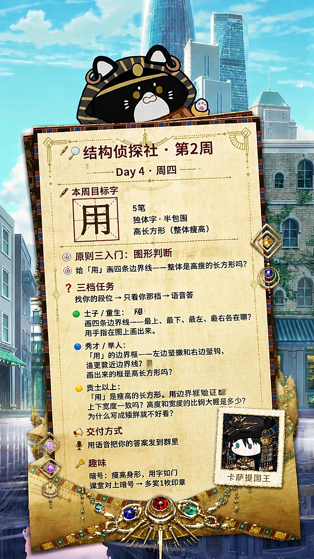 参考原图的复古信纸版式和二次元城市背景，顶部保留卡通小猫头像，右下角保留小卡通人物卡片，将信纸内容替换为以下结构侦探社周四任务文案，所有文字必须完整、清晰、正确呈现：
🔍 结构侦探社 · 第2周
Day 4 · 周四
────────────────────────────────────────────────────
✒️ 本周目标字
用    5笔    独体字·半包围    高长方形（整体瘦高）
────────────────────────────────────────────────────
原则三入门：图形判断
🎯 给「用」画四条边界线——整体是高瘦的长方形吗？
────────────────────────────────────────────────────
❓ 三档任务
找你的段位 → 只看你那档 → 语音答
🟢 士子 / 童生：画四条边界线——最上、最下、最左、最右各在哪？用手指在图上画出来。
🔵 秀才 / 举人：「用」的边界框——左边竖撇和右边竖钩，谁更靠近边界线？画出来的框是高长方形吗？
🟡 贡士以上：「用」是瘦高的长方形。用边界框验证：上下宽度一致吗？高度和宽度的比例大概是多少？为什么写成矮胖就不好看？
────────────────────────────────────────────────────
📤 交付方式
🎤 用语音把你的答案发到群里
────────────────────────────────────────────────────
🔑 趣味
暗号：瘦高身形，用字如门
课堂对上暗号 → 多奖1枚印章
保留原图的复古装饰、宝石镶嵌、排版风格，保持整体排版和原图一致，文字清晰可读，保留9:16竖版比例，4K画质。
画面中所有数字必须精确渲染，不得错位、遗漏或编造。