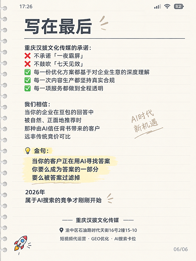 小红书笔记封面，纯文字备忘录样式，手账拼贴风格，版式精美，小红书笔记封面质感，适合信息流点击。背景：米白色横线笔记纸纹理，像手机备忘录截图，顶部有浅灰色状态栏模拟，左侧有装订线细节，整体干净清爽。画面顶部标题栏用粗黑体写：「写在最后」，字号较大，深灰色，下方有一条细横线分隔。正文内容分点排列，每行文字清晰可读，深灰色中等字号，左对齐，行距适中，内容逐字锁定：

重庆汉拔文化传媒的承诺：

❌ 不承诺「一夜霸屏」
❌ 不鼓吹「七天见效」

✅ 每一份优化方案都基于对企业生意的深度理解
✅ 每一次内容生产都坚持真实合规
✅ 每一项服务都做到全程透明

我们相信：
当你的企业在豆包的回答中
被自然、正面地推荐时

那种由AI信任背书带来的客户
远非传统竞价可比

💡 金句：
当你的客户正在用AI寻找答案
你要么成为答案的一部分
要么被答案过滤掉

2026年
属于AI搜索的竞争才刚刚开始

—— 重庆汉拔文化传媒 ——
📍 渝中区石油路时代天街16号2幢15-10
短视频代运营 · GEO优化 · AI搜索卡位

左下角有一个小小的🚀火箭emoji贴纸，右下角有浅灰色的「06/06」页码标记。整体氛围：干货笔记、真实可信、简约易读、激励行动。画质：高清细腻，所有文字清晰可辨，信息层级清晰，文字完整处于安全区内不可裁切，四周留安全边距。画面比例 3:4，4K。