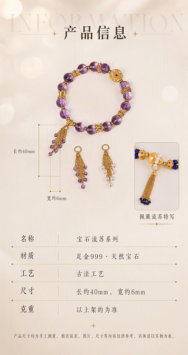 [商品] 使用【图4】紫水晶手串+珍珠流苏+紫水晶流苏平铺图做主图，【图9】青金石手串佩戴流苏特写做辅助小图；保留所有产品的完整结构、颜色、古法金质感；产品100%还原原始造型、尺寸比例，禁止变形改结构。
[画面] 页面目标：产品信息与参数详情，一屏三段式完成理性决策。构图：上中下三段结构（上段过渡标题+中段尺寸展示+下段参数表）。主体位置：中段主图（流苏+手串平铺）居中展示，用标注线引出尺寸。主体占比：中段约40%。阅读动线：从上到下，标题→尺寸图→参数表→温馨提示。前中后景：前景产品与文字，后景米杏暖调渐变背景。
[视觉] 套系策略：风格=东方雅致高级珠宝摄影风，温润米杏暖调；标题字=宋体（带衬线设计感，笔画有粗细对比）；正文字=细宋体，轻盈温润；主色=米杏暖灰#F2EEE8；背景延展=基于米杏暖灰做深浅渐变、同色系明暗层次、细腻哑光肌理，上段带柔和光斑虚化，下段渐变加深显稳重；强调色=古法金暖金色#C9A456，仅用于标题装饰、引线、虚线；标题色=深棕#3A2F24；正文色=中棕#6B5A48；组件=点状虚线分隔线、星光小装饰、全大写衬线英文、参数表点状虚线；光影=柔和漫射暖光，整体均匀通透，产品清晰无过曝。
[文字] 上段：背景超大半透明英文"INFORMATION"（全大写衬线体，低透明度），居中标题"产品信息"（中号宋体）。中段：主图上标注尺寸，竖线从流苏顶部吊环到最底部珠珠标注"长约40mm"，横线在流苏最宽处标注"宽约6mm"，标注线用细金色引线。下段：参数明细表，5行，左标签右值，点状虚线分隔，内容为：名称 / 宝石流苏系列，材质 / 足金999 · 天然宝石，工艺 / 古法工艺，尺寸 / 长约40mm，宽约6mm，克重 / 以上架的为准。最底部温馨提示（小号字）："产品尺寸均为手工测量，稍有误差，图片、尺寸等内容仅供参考，具体请以实物为准。" 全部文字横排。
[规格] 宽850px，高1600px竖版，4K，负向提示：避免产品变形、文字模糊、表格错乱、冷蓝背景、竖排文字。