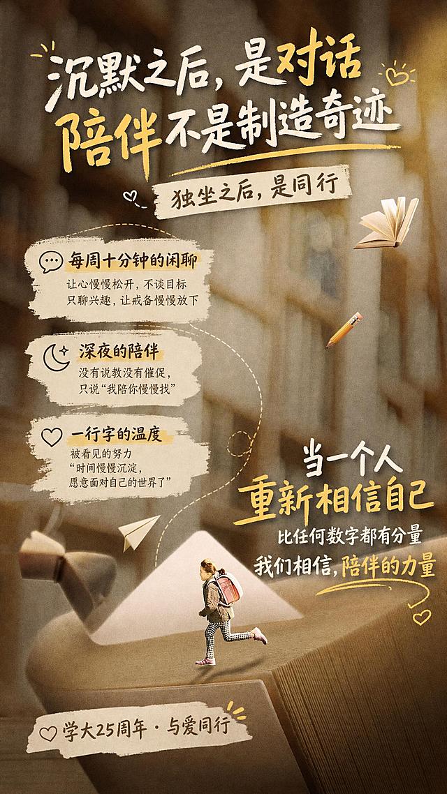 重新在这张现有海报中填入文字，调整文字布局设计，主标题放在上方："沉默之后，是对话 陪伴不是制造奇迹"，副标题："独坐之后，是同行"，然后依次填入三个小标题："每周十分钟的闲聊 让心慢慢松开，不谈目标只聊兴趣，让戒备慢慢放下"、"深夜的陪伴 没有说教没有催促，只说'我陪你慢慢找'"、"一行字的温度 被看见的努力 "时间慢慢沉淀，愿意面对自己的世界了""，最后是大标题："当一个人重新相信自己 比任何数字都有分量 我们相信，陪伴的力量"，落款是："学大25周年 · 与爱同行"，要求文字布局错落有致更活泼，文字设计感更强，保留原海报的画面和创意元素