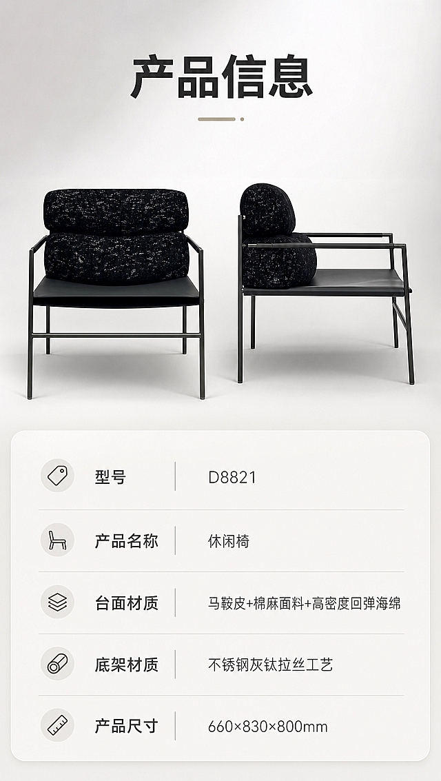 [商品] 使用【图1】D8821 黑色休闲椅；保留完整结构、颜色与材质；商品处理：保持产品正侧视清晰外观，用于参数页产品示意，不改变结构比例。
[画面] 目标：第8张 产品信息收口，呈现规格参数表。构图：上下分区型，上半部分约45%为产品正侧视图（主体居中，占上半区约70%），背景为纯净浅灰渐变；下半部分为规整的参数表格，清晰列出型号、材质、尺寸等信息。整体简洁专业，信息层级分明。
[视觉] 套系策略：风格=高级极简轻奢家居商业摄影；标题字=现代无衬线粗体（字重高）；正文字=简洁无衬线体；主色=暖白+浅灰；背景延展=基于暖白与浅灰做同色系深浅渐变、微水泥与织物质感层次；强调色=不锈钢灰钛金属色，仅用于小面积图标、引线与标签点缀；标题色=深炭灰；正文色=中暖灰；组件=圆角浅底信息卡、细线引线、极简icon；光影=右侧前侧暖柔光，柔和阴影，整体亮调通透。
[文字] 顶部标题「产品信息」；参数表字段横排：型号「D8821」、产品名称「休闲椅」、台面材质「马鞍皮+棉麻面料+高密度回弹海绵」、底架材质「不锈钢灰钛拉丝工艺」、产品尺寸「660×830×800mm」；表格清晰易读，全部文字横排，手机端可读。
[规格] 淘宝/天猫详情页，单屏比例9:16竖版，分辨率4K，负向提示：避免参数错漏、文字过小、椅子变形、暗背景、极限词、平台Logo、竖排文字。