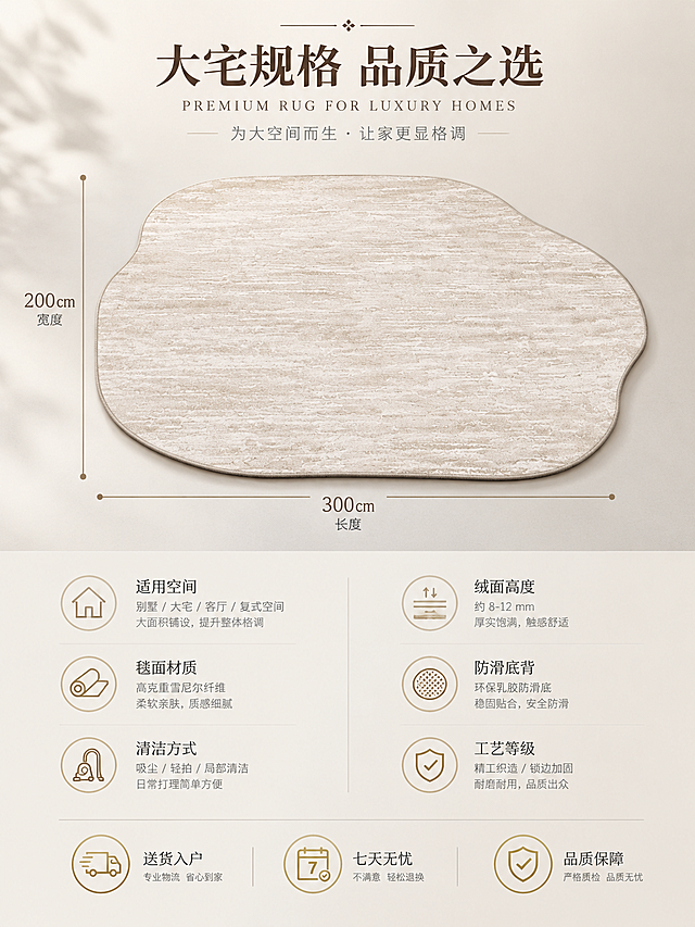 [主图-5] 尺寸规格与适用空间信息主图，清晰展示地毯尺寸与别墅大宅适配定位。
[统一基调] 整体风格为现代轻奢别墅大宅风，背景主色为米白+深棕+大理石灰，标题字色为深咖色，辅助字色为暖灰色，强调色为香槟金；字体为高端衬线体，字号层级分明；卡片与标签采用细描边+轻透明底样式，无厚重色块；光源为午后暖调自然光，整体温馨高级。
[画面] 画面上半部分为地毯俯视图，完整展示不规则异形轮廓，地毯占画面约50%，放置在浅灰色干净背景上，下方有柔和投影。地毯长宽用细引线标注尺寸示意（标注线精致美观）。画面下半部分为信息区，左右两列排列核心参数与卖点：左侧列包含"适用空间""毯面材质""清洁方式"三项，右侧列包含"绒面高度""防滑底背""工艺等级"三项，每项配简约线性图标+文字说明。底部横排三个服务保障图标："送货入户""七天无忧""品质保障"。
[光影质感] 干净的产品展示质感，柔和顶光，地毯边缘清晰，投影自然，整体简洁专业。
[配色] 背景浅米灰，地毯米杏色，文字深咖+暖灰，图标香槟金色，整体清爽高级。
[文字版式] 顶部居中大标题"大宅规格 品质之选"，深咖色衬线体；参数文字为小号暖灰色无衬线体，整齐排列；底部服务图标配小字说明，整体排版留白充足，信息清晰。
[输出要求] 比例3:4，文字清晰可读，地毯轮廓准确；负向：变形、错字、模糊、杂乱、水印、平台Logo、信息拥挤、地毯形状失真。
