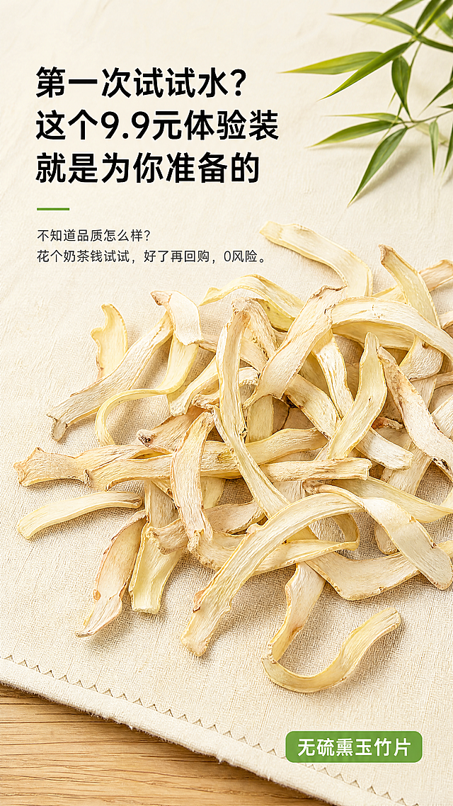 [第1屏] 详情页头图，无硫熏玉竹片9.9元体验装产品宣传海报。
[氛围/风格] 天然养生风，简约温馨，自然干净的商业摄影质感，突出食材本真。
[元素布局] 画面主体使用【图3】玉竹片散落在绿色背景俯拍图，玉竹片占据画面中心60%-70%区域，保持自然淡黄颜色、干片纹理和形状与原图一致。上方预留主标题区域，下方放置副标题，整体构图上标题下产品，干净不拥挤。背景采用浅米色棉麻材质铺垫，右上角点缀一小枝绿色竹叶增加自然氛围感，底部浅棕色细木纹作为装饰。
[光影质感] 上方柔和主光均匀照亮玉竹片，突出干片纹理质感，右侧加轻微辅光增加立体感，底部形成自然柔和阴影，整体画面干净明亮，商品清晰真实。
[配色色系] 全局底色：#F8F5E6（浅米麻色）；主体配色：自然淡黄（玉竹）+ #70AD47（浅绿）；辅助色：#8B5A2B（浅棕木纹）+ #333333（标题黑字）。
[视角构图] 俯视视角，主体居中，景深适中，左侧标题区，右侧产品区，符合从上到下移动端阅读动线。
[文字版式] 顶部左对齐排版，主标题 "第一次试试水？这个9.9元体验装就是为你准备的"，黑色粗体字，字号占画面宽度8%，行高适中，不遮挡产品主体。主标题下方是副标题 "不知道品质怎么样？花个奶茶钱试试，好了再回购，0风险。"，深灰色常规字，字号约为主标题50%，行间距宽松。右下角加浅绿圆角标签 "无硫熏玉竹片"，白色文字。文字不遮挡玉竹主体，预留足够留白。
[比例分辨率] 9:16 竖版比例，4K分辨率，文字清晰可辨，超高清。
[负向提示词] 变形，水印，文字错乱，缺件错件，结构错误，颜色偏差，产品图模糊，背景杂乱，虚假宣传文字，绝对化用词。