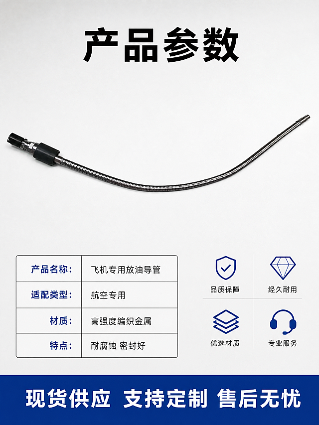 [主图-5] 飞机放油导管规格参数与服务背书图。
[氛围风格] 简洁稳重，京东电商平台品质风，统一浅灰白色背景。
[画质] 商业摄影质感、信息清晰易读、画面干净通透高级。
[元素] 保持飞机放油导管产品外观与输入产品图绝对一致，杜绝变形色差。主体产品斜向居中放置，左下角添加参数信息表，右下角标注服务背书内容。背景浅灰白色，主体产品占比约60%。
[光影] 均匀柔光，产品清晰，文字信息清晰不发虚，光影过渡自然。
[配色] 浅灰白色背景，参数标题深蓝色，内容黑色，配色工整简洁。
[视角构图] 产品斜放居中，左下角参数表，右下角服务条，构图平衡分区清晰。
[文字版式] 顶部大字标题写 "产品参数"，黑色粗体；左下角规整排列参数项：
产品名称：飞机专用放油导管
适配类型：航空专用
材质：高强度编织金属
特点：耐腐蚀 密封好
底部深蓝色通栏写 "现货供应 支持定制 售后无忧"，白字清晰。
[比例分辨率] 3:4 比例，4k 分辨率；文字清晰锐利，画面超高清。
[负向提示词] 变形，水印，文字错乱，产品图模糊，背景杂乱，花哨背景，信息错误