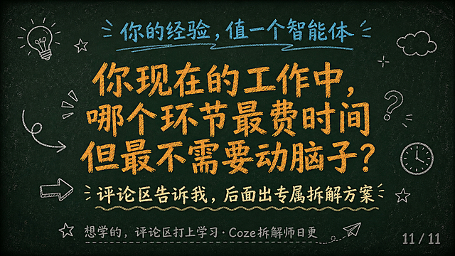 黑板报手绘风格PPT页面，深墨绿复古黑板底色#1A2B22，四周轻微暗角，散落极淡粉笔灰斑点。排版上移，内容区上边距8%到下边距90%，最下方10%纯黑板底不放内容。顶部青蓝色#4FC3F7粉笔字标题文字「你的经验，值一个智能体」。页面中间粉笔橙#FFB74D大字文字「你现在的工作中，哪个环节最费时间但最不需要动脑子？」，醒目居中。下方偏黄米白#F5F0E8粉笔小字文字「评论区告诉我，后面出专属拆解方案」。底部粉笔灰#888888小字文字「想学的，评论区打上学习·Coze拆解师日更」。右下角粉笔灰文字「11 / 11」页码。全部元素为粉笔手绘质感，搭配基础手绘形状装饰。