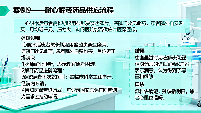 医疗机构药剂科窗口服务培训PPT案例页，标题：案例9——耐心解释药品供应流程，正文：情景描述：心脏术后患者需长期服用盐酸决奈达隆片，医院门诊无此药，患者院外自费购买，月均近千元，压力大。询问医院能否供应并纳入医保。处理过程：1药师耐心倾听，表示理解患者困难。2解释药品进院流程：需临床科室主任申请，经院内专家组讨论通过。3建议患者下次就医时向心内科医生反馈需求，推动申请。4告知医保查询方式：可登录国家医保官网查询。结果：患者虽暂时无法解决问题，但对药师的详细解释和指引表示满意，认为得到了尊重和帮助。一句话口诀：流程讲清楚，建议指明白，患者心里也温暖。整体风格活泼，柔和，明快，温暖，浅蓝绿色干净专业的医疗背景，排版清晰分区明确