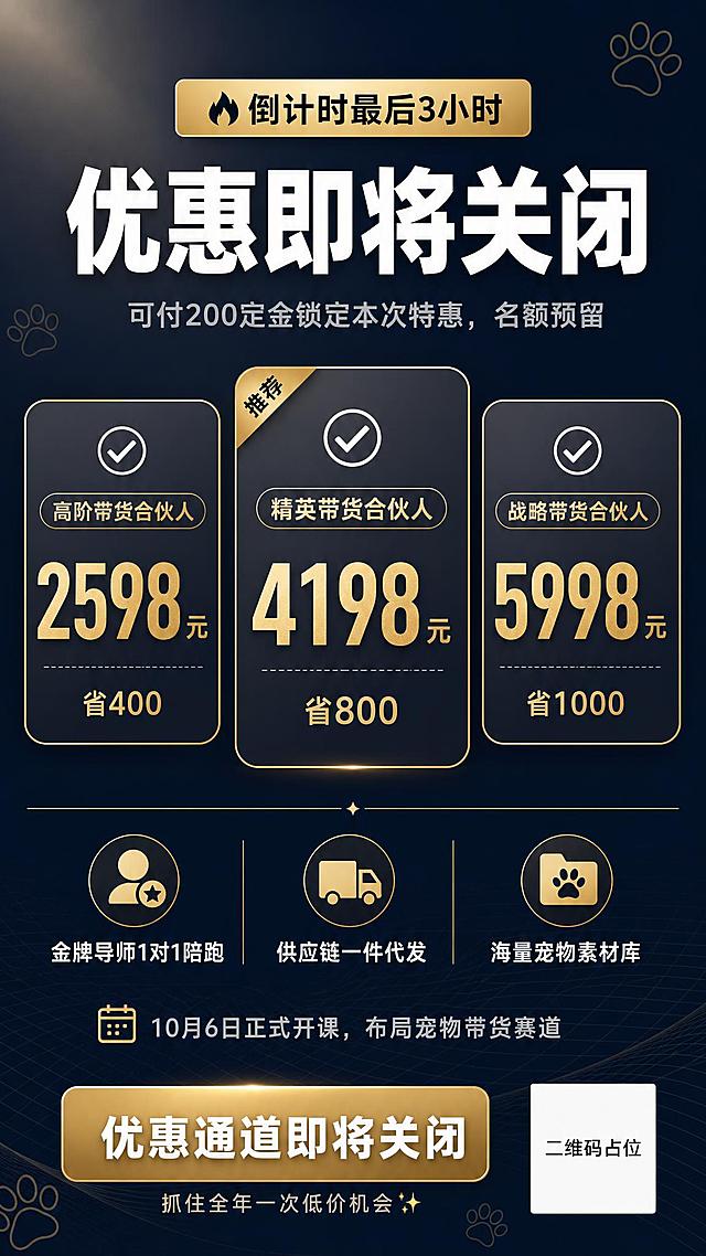 一张简约高级风格的竖版课程招生海报，9:16比例，宠物带货合伙人招募倒计时主题。

整体风格：极简留白，高级质感，深灰蓝渐变背景，搭配少量金色点缀，干净利落，现代商务感，版式精美。

背景：深藏青到深蓝灰的渐变底色，底部有极淡的几何线条和细网格底纹，左上角有微弱的光晕效果，整体氛围高端稀缺。

顶部区域：
- 最上方是一个细长的金色渐变标签条，居中写着"🔥倒计时最后3小时"
- 下方是超大号主标题，白色粗体字："优惠即将关闭"
- 主标题下方是一行浅灰色小字副标题："可付200定金锁定本次特惠，名额预留"

中部价格区域（三档价格卡片并列对比）：
- 三张竖向圆角矩形卡片横向排列，卡片为半透明深灰底+细金色边框
- 第一张卡片：顶部小标签"高阶带货合伙人"，中间大号金色数字"2598元"，下方小字"省400"
- 第二张卡片（中间，略大突出）：顶部小标签"精英带货合伙人"，中间大号金色数字"4198元"，下方小字"省800"，卡片顶部有"推荐"金色角标
- 第三张卡片：顶部小标签"战略带货合伙人"，中间大号金色数字"5998元"，下方小字"省1000"
- 每张卡片前有一个白色对勾图标

权益小字区域：
- 价格卡片下方有一行细分割线
- 下方三列小图标+文字："金牌导师1对1陪跑"、"供应链一件代发"、"海量宠物素材库"
- 再下方一行小字："10月6日正式开课，布局宠物带货赛道"

底部区域：
- 一个金色渐变的圆角矩形按钮区域，里面白色大字："优惠通道即将关闭"
- 按钮下方一行小字："抓住全年一次低价机会✨"
- 右下角有一个纯色方块二维码占位符，方块中央标注"二维码占位"文字

装饰元素：少量简约的宠物爪印轮廓剪影作为点缀，分布在画面角落，淡金色半透明，不抢主体。

画面中所有数字必须精确渲染，不得错位、遗漏或编造。画面中所有信息区域、套餐卡片、价格表格、权益列表必须填充完整合理的内容，不得出现空白框、空白占位、横线待填写区域、空列表项、空单元格。