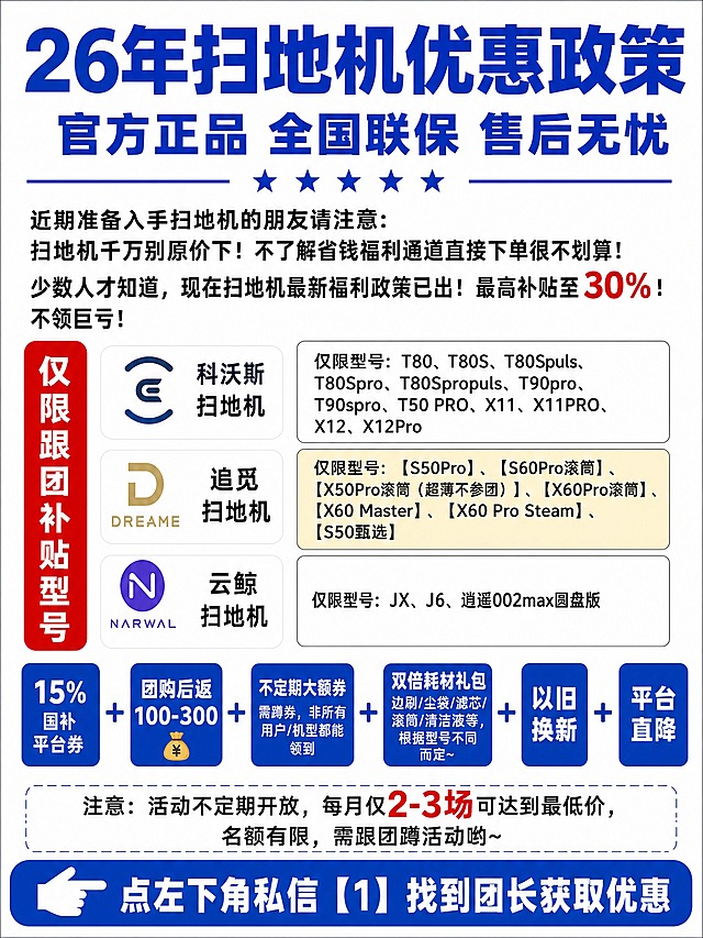 一张竖版3:4比例的抖音电商团购海报，白底背景，蓝色为主色调，黑体商用字体，高清扁平化设计，电商社群海报，无实物产品图片，纯文字信息海报。

页面最上方：超大蓝色粗黑体标题文字"26年扫地机优惠政策"，第二行稍小蓝色大标题"官方正品 全国联保 售后无忧"，标题下方蓝色五角星装饰，搭配蓝色分割横线。

接下来正文段落黑色黑体文字：
"近期准备入手扫地机的朋友请注意:
扫地机千万别原价下！不了解省钱福利通道直接下单很不划算！少数人才知道，现在扫地机最新福利政策已出！最高补贴至30%！不领巨亏！"

左侧竖排红色长条标签白色文字："仅限跟团补贴型号"。

左侧依次摆放三个品牌区域，每个区域左侧是品牌logo图标+品牌名称，右侧是型号文本框：
1. 科沃斯ecovacs风格logo，文字："科沃斯扫地机"；右侧白色文本框黑色文字："仅限型号: T80、T80S、T80Spuls、T80Spro、T80Spropuls、T90pro、T90spro、T50 PRO、X11、X11PRO、X12、X12Pro"
2. 追觅DREAME风格logo，文字："追觅扫地机"；右侧浅黄色文本框黑色文字："仅限型号:【S50Pro】、【S60Pro滚筒】、【X50Pro滚筒（超薄不参团）】、【X60Pro滚筒】、【X60 Master】、【X60 Pro Steam】、【S50甄选】"
3. 云鲸NARWAL风格logo，文字："云鲸扫地机"；右侧白色文本框黑色文字："仅限型号: JX、J6、逍遥002max圆盘版"

往下横向并排6个色块模块，用加号符号连接，依次展示福利：
【15%国补平台券】蓝色方块白字；加号符号；【团购后返100-300💰】蓝色方块白字；加号符号；【不定期大额券 需蹲券，非所有用户/机型都能领到】蓝色方块白字；加号符号；【双倍耗材礼包 边刷/尘袋/滤芯/滚筒/清洁液等，根据型号不同而定~】蓝色方块白字；加号符号；【以旧换新】蓝色方块白字；加号符号；【平台直降】蓝色方块白字。

注意事项文字："注意：活动不定期开放，每月仅2-3场可达到最低价，名额有限，需跟团蹲活动哟~"

页面最底部：蓝色通栏底色，向左手指箭头图标，白色加粗文字："点左下角私信【1】找到团长获取优惠"。

重点数字"30%""15%""100-300""2-3场"标红色加粗突出。
整体排版对齐工整，表格色块规整，全部文字完整保留，不修改原文，文字清晰锐利，无多余装饰，版式精美，四周留安全边距。

画面中所有数字必须精确渲染，不得错位、遗漏或编造。
画面中所有信息区域必须填充完整合理的内容，不得出现空白框、空白占位、横线待填写区域、空列表项、空单元格。