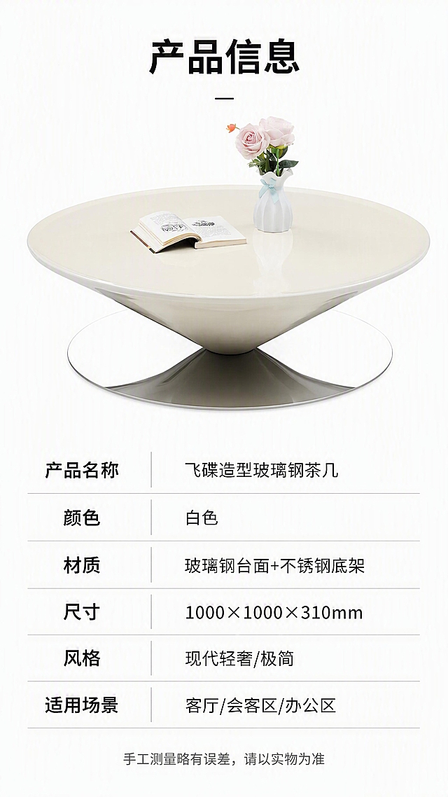 [第8张] 产品信息页-规格参数收口。本张使用【图1】作为商品主体，保持产品外观一致。
[氛围/风格] 简约专业参数风，白底清晰，信息规整，严谨可信。
[元素布局] 上半部分为产品正视图，占比约40%，居中放置，背景纯白；下半部分为规格参数表，整齐排列；产品造型、颜色、材质与输入图一致。
[光影质感] 均匀无影照明，产品各面清晰，底部轻微投影，整体干净明亮。
[配色色系] 全局底色 #FFFFFF 纯白；主色白色+银灰；辅助色深灰文字、浅灰表格线、黑色标题。
[视角构图] 上下分区构图，上产品图下参数表，居中对齐。
[文字版式] 顶部标题+上半产品图+下半参数表。主标题「产品信息」；参数表包含以下字段：产品名称「飞碟造型玻璃钢茶几」、颜色「白色」、材质「玻璃钢台面+不锈钢底架」、尺寸「1000×1000×310mm」、风格「现代轻奢/极简」、适用场景「客厅/会客区/办公区」；参数表用浅灰横线分隔，左列参数名右对齐，右列参数值左对齐；底部一行小字「手工测量略有误差，请以实物为准」；文字全部清晰可读。
[比例分辨率] 9:16 竖版比例，4K 分辨率，文字清晰可辨，高清画质。
[负向提示词] 产品变形，参数错误，水印，文字错乱，文字过小，表格模糊。