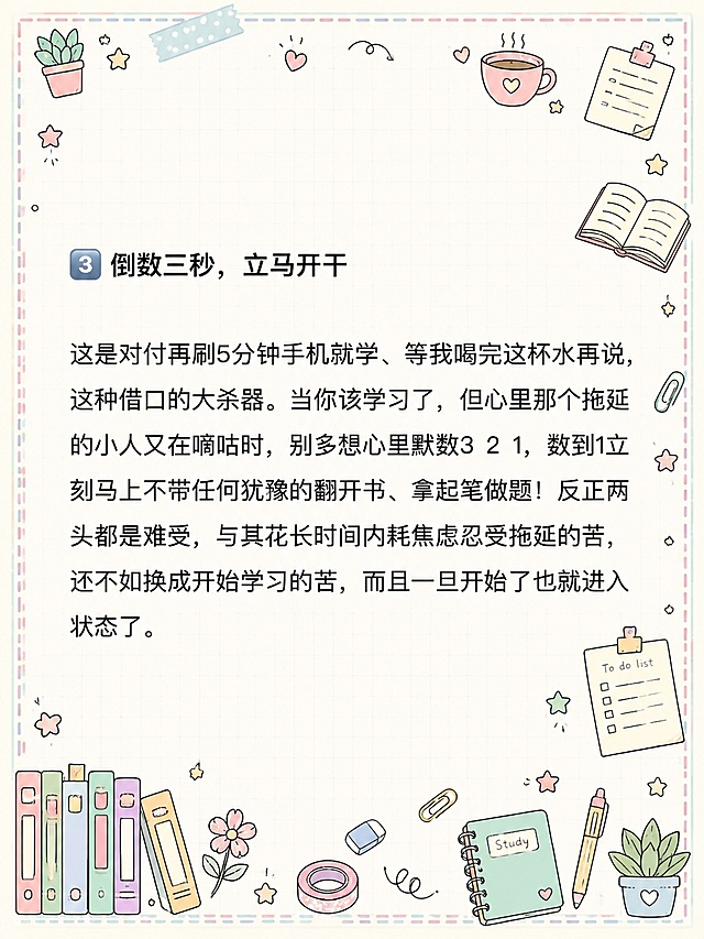 小红书笔记内页，马卡龙手账涂鸦风格，版式精美，小红书笔记质感。版式骨架、分区比例、色调体系与参考图【图5】保持一致（相似度约80%），文案与内容换为用户本次内容。保留所有原文文字内容不变，逐字锁定：「3 倒数三秒，立马开干」「这是对付再刷5分钟手机就学、等我喝完这杯水再说，这种借口的大杀器。当你该学习了，但心里那个拖延的小人又在嘀咕时，别多想心里默数3 2 1，数到1立刻马上不带任何犹豫的翻开书、拿起笔做题！反正两头都是难受，与其花长时间内耗焦虑忍受拖延的苦，还不如换成开始学习的苦，而且一旦开始了也就进入状态了。」。文字排版保持原段落结构，标题加粗，正文清晰可读。背景：浅奶油米白色笔记纸底，带淡粉色和淡薄荷绿马卡龙色调，浅网格纹理。装饰：四周添加浅马卡龙色虚线边框，四个角落有小涂鸦装饰；周围密集但不杂乱地分布文具、咖啡杯、星星、书本、便签、胶带、回形针、小植物等手绘涂鸦小元素，马卡龙配色，所有涂鸦装饰不得遮挡原文文字内容。整体氛围：治愈系马卡龙手账风，可爱清新，学习备考感。画质：高清细腻，信息层级清晰，文字与背景强对比，文字完整处于安全区内不可裁切，四周留安全边距。图生图：严格使用用户上传图片，【图4】= 底图内容参考（保留所有文字内容与排版结构），【图5】= 风格参考图（马卡龙手账涂鸦风格、边框、装饰元素类型）。