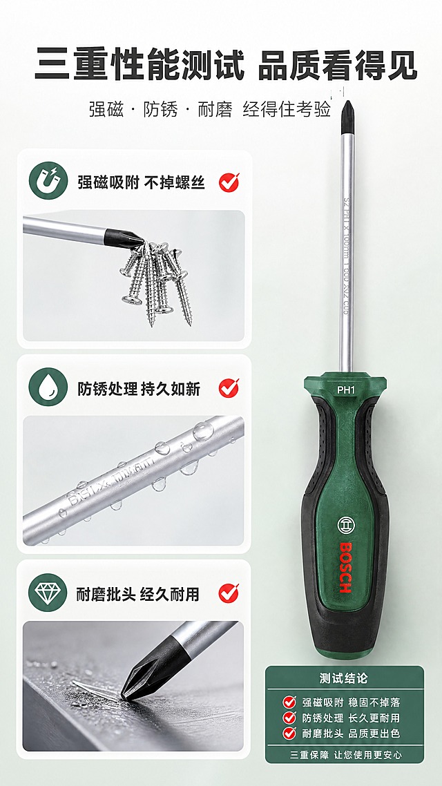 [商品] 使用【图1】博世十字螺丝刀PH1×100mm；保留产品外观、颜色、Logo与结构比例，重点展示批头强磁吸附效果。
[画面] 目标：功能测试可视化，证明强磁、耐磨、防锈性能。构图：左右分栏对比式，左侧3个小测试场景纵向排列（强磁吸附测试、防锈水滴测试、耐磨刮擦测试），右侧产品主体大图+测试结论信息卡；强磁测试：批头吸起一串螺丝；防锈测试：杆身滴水珠不生锈；耐磨测试：批头与金属摩擦后仍光亮。
[视觉] 套系策略：风格=清新专业工业风商业摄影；标题字=粗黑体硬朗无衬线；正文字=简洁无衬线体；主色=浅灰+博世绿；背景延展=浅灰到浅绿的柔和渐变，测试区用白色卡片底；强调色=博世红，仅用于测试通过标识和引线；标题色=深炭灰；正文色=中灰色；组件=白色圆角测试卡、对勾标识、测试标签；光影=每个测试独立柔光，突出测试效果。
[文字] 顶部主标题"三重性能测试 品质看得见"，副标题"强磁·防锈·耐磨 经得住考验"；3个测试项文字："强磁吸附 不掉螺丝"、"防锈处理 持久如新"、"耐磨批头 经久耐用"。全部横排。
[规格] 图片比例9:16竖版，4K，负向提示：避免变形、错字、文字过小、产品颜色改变、卡通风格、深色背景、黑底、京东Logo或平台水印、竖排文字、虚构具体数值。