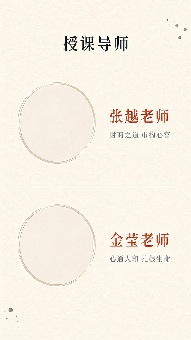 [第8屏] 导师团队介绍页
[氛围/风格] 禅意风，专业沉稳，自然简约，东方文化质感，延续一二阶统一风格
[元素布局] 顶部标题「授课导师」，两位导师分别上下排列，每位导师左侧为圆形头像框（留白可后期放照片），右侧为姓名和课程主题，整体左右结构对称，背景为纯色宣纸纹理，用细浅线条分割两位导师，边角点缀极小的墨点装饰，保持干净专业，和一二阶版式完全一致
[光影质感] 均匀柔和光照，头像区域亮度适中，文字清晰，整体无硬阴影
[配色色系] 全局底色：#F7F3EA；文字#2C2C2C；姓名标题#C85A45朱砂色点缀；分割线#E8E3DA
[视角构图] 竖向通屏排版，分上下两个导师模块，每个模块左右结构，信息平衡
[文字版式] 第一位导师：右侧上方姓名「张越老师」红色加粗，下方简介「财商之道 重构心富」小字浅灰；第二位导师：右侧上方姓名「金莹老师」红色加粗，下方简介「心通人和 扎根生命」小字浅灰；整体对齐工整，字号适配移动端清晰阅读，和一二阶保持一致排版
[比例分辨率] 9:16竖版比例，1080x1920，4K分辨率，文字清晰可辨
[负向提示词] 变形，水印，文字错乱，颜色偏差，背景杂乱，夸张装饰，色彩艳丽