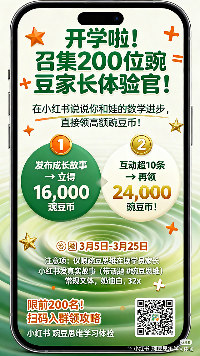 竖版手机海报，奶油白底色，底部向上扩散豌豆绿渐变波纹，点缀金橙星星、数学符号+、=。顶部视觉焦点：主标题「开学啦！召集200位豌豆家长体验官！」，圆润粗体，豌豆绿，72px；副标题「在小红书说说你和娃的数学进步，直接领高额豌豆币！」，纤细字体，奶油白，36px，加金橙下划线。中部活动规则，用直径60px的金橙圆形图标引导，分两栏排列：左侧金橙图标①，背景豌豆绿，文字「发布成长故事 → 立得 16,000 豌豆币」，奶油白，40px；右侧金橙图标②，背景奶油白，文字「互动超10条 → 再领 24,000 豌豆币！」，豌豆绿，40px，数字“24,000”用金橙突出。底部信息区：报名时间「📅 3月5日 - 3月25日」，粗体，金橙，48px；注意事项：「仅限豌豆思维在读学员家长」「小红书发真实故事（带话题 #豌豆思维）」，常规字体，奶油白，32px；行动引导「限前200名！扫码入群领攻略」，粗体，金橙，40px；右下角预留200px×200px二维码区域；底部小字「小红书 豌豆思维学习体验」，纤细字体，奶油白，24px。