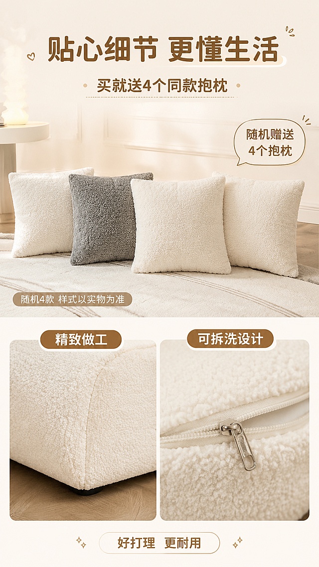 [第6屏] 功能细节屏-抱枕赠品+工艺细节展示。本屏使用【图1】的抱枕和沙发局部作为细节参考。
[氛围/风格] 奶油治愈风，精致细节展示，温馨好物感。
[元素布局] 上半部分展示赠品抱枕：4个抱枕（与原图同款方形抱枕，奶白色羊羔绒材质，含一个灰色抱枕）整齐摆放在地毯上，旁边标注「随机赠送4个抱枕」；下半部分展示沙发细节：左侧沙发底部面料收边工艺特写，右侧沙发羊羔绒面料拉链可拆洗设计特写（拉链头细节）；背景为奶油色墙面+原木地板。
[光影质感] 顶部柔和自然光，抱枕有蓬松立体感，细节特写清晰，整体明亮干净。
[配色色系] 全局底色 #FFF8F0（奶油米白）；主色奶油白+原木色；辅助色奶茶棕+灰色。
[视角构图] 上下分区构图，上5下5，下半部分左右分栏展示细节，阅读动线从上到下。
[文字版式] 顶部主标题「贴心细节 更懂生活」，副标题「买就送4个同款抱枕」；抱枕区标注「随机4款 样式以实物为准」；下半部分左右各配小标题：「精致做工」「可拆洗设计」；底部加一行小标签：「好打理 更耐用」；字体清晰圆润。
[比例分辨率] 9:16竖版比例，4K分辨率，文字清晰可辨，高清画质。
[负向提示词] 变形，水印，文字错乱，文字过小，颜色偏差，背景杂乱
