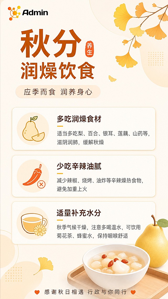 基于参考图进行风格重绘，将传统节气海报升级为互联网公司行政节气海报风格（腾讯、字节、阿里内部节气海报调性）。保留原图的全部文案内容和信息结构，整体风格改为现代简约扁平化设计。

设计要求：
1. 背景：浅米色或暖白色渐变底色，去掉传统山水水墨元素，改为极简几何图形或抽象秋分元素（简约银杏叶线条、几何圆形、柔和色块）
2. 字体：现代无衬线中文字体，标题加粗简洁，去掉书法毛笔字风格
3. 配色：暖秋色系但更清爽——主色暖橙/焦糖棕搭配米白底色，点缀色用浅金色或淡绿色，整体低饱和度、高级感
4. 版式：保留三段式信息卡片结构，但卡片改为圆角矩形、细边框或浅底色块，更像互联网产品UI卡片风格；信息层级清晰，留白充足
5. 装饰元素：银杏叶改为简约扁平插画风格，梨和银耳羹食物图保留但更精致干净，整体去传统厚重感
6. 左上角保留Admin logo位置，底部行政关怀语保留
7. 整体感觉：像大厂内部行政发出的关怀海报，简洁、温暖、专业、有设计感

画面中必须完整呈现以下文字信息：
- 主标题："秋分"
- 副标题："润燥饮食"
- 小标题："应季而食 润养身心"
- 第一条："多吃润燥食材" + "适当多吃梨、百合、银耳、莲藕、山药等，滋阴润肺，缓解秋燥"
- 第二条："少吃辛辣油腻" + "减少辣椒、烧烤、油炸等辛辣燥热食物，避免加重上火"
- 第三条："适量补充水分" + "秋季气候干燥，注意多喝温水，可饮用菊花茶、蜂蜜水，保持咽喉舒适"
- 底部："感谢秋日相遇 行政与你同行"

画面中所有信息区域必须填充完整合理的内容，不得出现空白框或占位。版式精美，2K高清，9:16竖版比例。