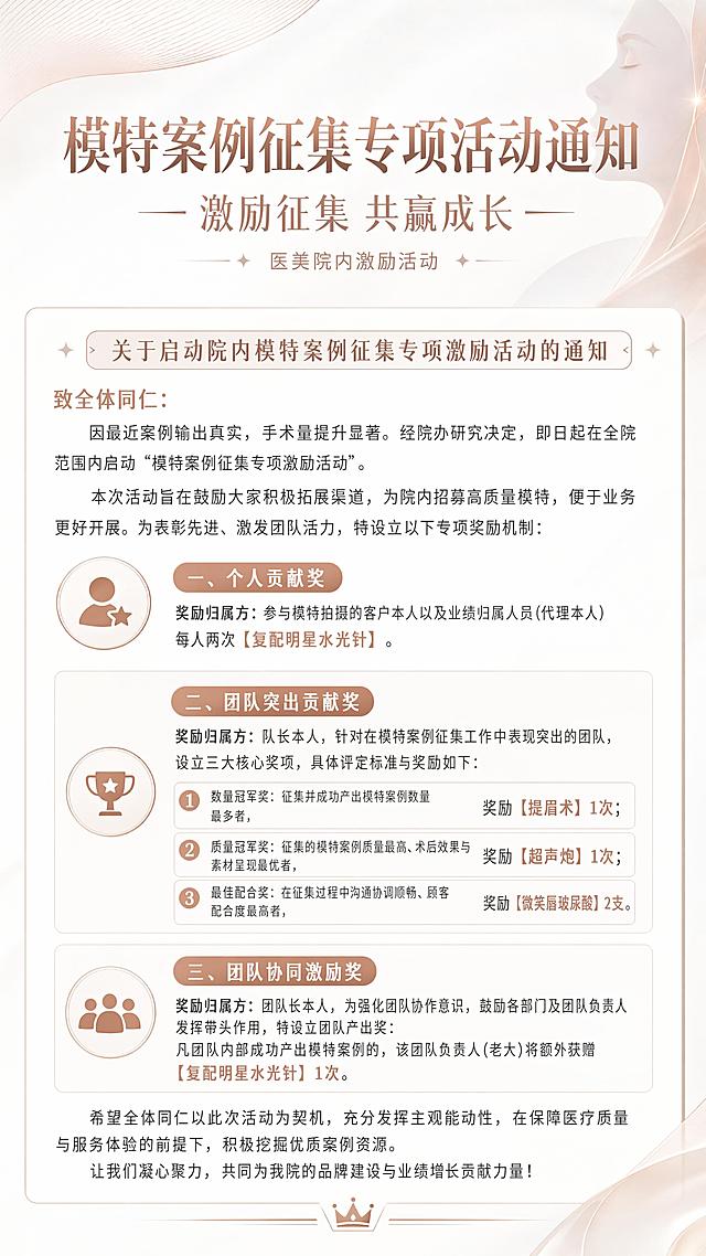 这是一张医疗美容机构的院内活动通知海报，整体风格简约高级，干净清爽，符合医疗美容行业审美。主标题是"模特案例征集专项活动通知"，副标题是"激励征集 共赢成长"，装饰小字"医美院内激励活动"。完整呈现全部通知内容：关于启动院内模特案例征集专项激励活动的通知，致全体同仁：因最近案例输出真实，手术量提升显著。经院办研究决定，即日起在全院范围内启动"模特案例征集专项激励活动"。本次活动旨在鼓励大家积极拓展渠道，为院内招募高质量模特，便于业务更好开展。为表彰先进、激发团队活力，特设立以下专项奖励机制：一、个人贡献奖，奖励归属方：参与模特拍摄的客户本人以及业绩归属人员(代理本人)，每人两次【复配明星水光针】。二、团队突出贡献奖，奖励归属方：队长本人，针对在模特案例征集工作中表现突出的团队，设立三大核心奖项，具体评定标准与奖励如下：1.数量冠军奖：征集并成功产出模特案例数量最多者，奖励【提眉术】1次；2.质量冠军奖：征集的模特案例质量最高、术后效果与素材呈现最优者，奖励【超声炮】1次；3.最佳配合奖：在征集过程中沟通协调顺畅、顾客配合度最高者，奖励【微笑唇玻尿酸】2支。三、团队协同激励奖，奖励归属方：团队长本人，为强化团队协作意识，鼓励各部门及团队负责人发挥带头作用，特设立团队产出奖：凡团队内部成功产出模特案例的，该团队负责人(老大)将额外获赠【复配明星水光针】1次。希望全体同仁以此次活动为契机，充分发挥主观能动性，在保障医疗质量与服务体验的前提下，积极挖掘优质案例资源。让我们凝心聚力，共同为我院的品牌建设与业绩增长贡献力量！整体排版分区清晰，文字层级分明，干净留白，采用浅色系干净背景，搭配浅玫瑰金细线条装饰，营造高级医美氛围，所有文字清晰可读，版式精美。