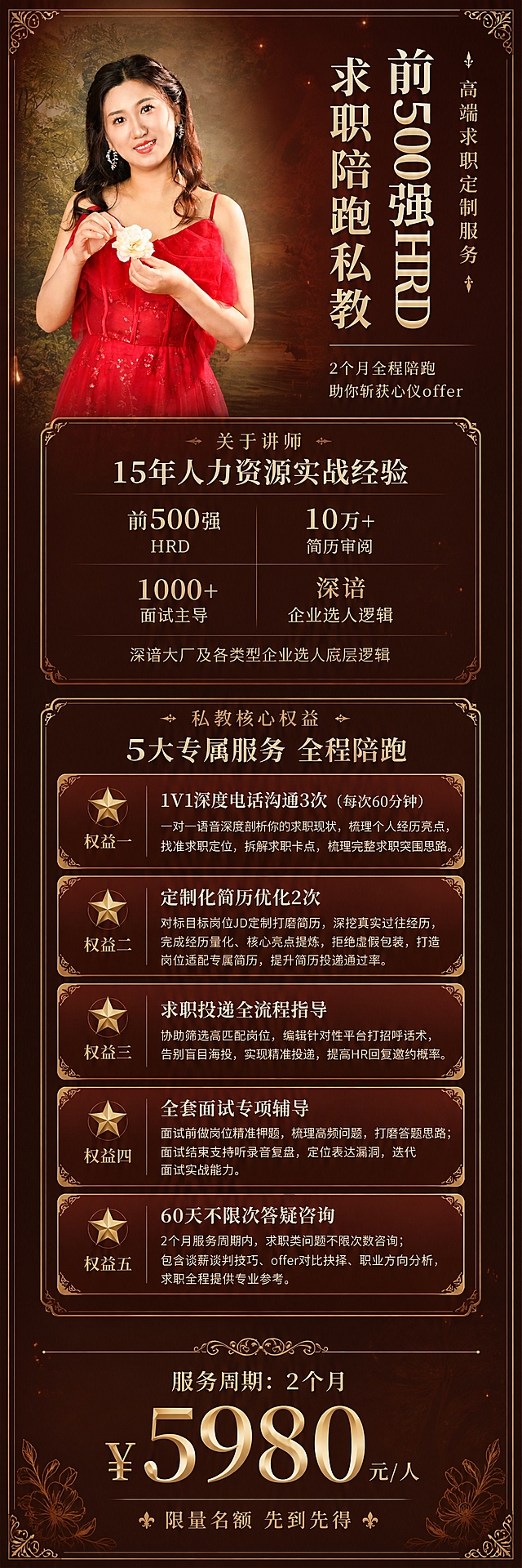[私教权益长图] 前500强HRD求职陪跑私教权益详情长图，竖版长图，高端轻奢复古风格，审美高级，看着很值钱。
[统一基调] 酒红深棕渐变背景，金色线条和装饰，米白色主标题文字，浅金色副标题，深米色辅助文字，衬线字体标题+无衬线正文，复古轻奢优雅风格，金色细边框和装饰线，营造高价值感。
[画面] 竖版长图，从上到下分四个大区。顶部为封面区：左侧为女性讲师半身形象（使用参考图image1中同一位女性，红色吊带礼服，手持白花，油画背景，保持人物面部和服装特征一致），人物占画面约50%，右侧为课程标题和核心定位。第二区为讲师介绍区，配数据背书。第三区为5大核心权益区，每个权益用独立的金色边框卡片展示，卡片有精致的金色角标装饰。底部为服务周期和价格区，突出价格和价值感。背景有淡淡的金色花纹、欧式装饰线条和光斑效果，整体精致不杂乱。
[光影质感] 高端商业摄影质感，人物光线柔和自然，整体画面温暖有质感，金色元素有光泽感，卡片有轻微投影和内发光增加层次感。
[配色] 主背景深酒红到深棕的渐变（#3D1515到#2A1810），金色强调色（#C9A96E复古金），米白色标题（#F5EFE0），浅金色副标题，深米色说明文字。人物红色礼服与背景酒红色调和谐统一。
[文字版式] 

【顶部封面区】
右侧文字区竖排：
- 金色小字"高端求职定制服务"
- 米白色大号衬线字体主标题"前500强HRD"
- 米白色中号衬线字体"求职陪跑私教"
- 一条金色细横线
- 浅金色小字"2个月全程陪跑 助你斩获心仪offer"
人物在左侧，边缘柔和融入背景，有金色光晕效果。

【第二区 讲师介绍】
标题：金色小字"关于讲师"，米白色中号标题"15年人力资源实战经验"
四个数据点2x2排列，每个金色数字+米白说明：
- 前500强 HRD
- 10万+ 简历审阅
- 1000+ 面试主导
- 深谙 企业选人逻辑
底部一行浅米色小字"深谙大厂及各类型企业选人底层逻辑"

【第三区 私教核心权益】
标题：金色小字"私教核心权益"，米白色大号标题"5大专属服务 全程陪跑"

5张权益卡片纵向排列，每张卡片左侧有金色星星图标和权益编号，右侧为权益标题和详细说明：

⭐权益一：1V1深度电话沟通3次（每次60分钟）
一对一语音深度剖析你的求职现状，梳理个人经历亮点，找准求职定位，拆解求职卡点，梳理完整求职突围思路。

⭐权益二：定制化简历优化2次
对标目标岗位JD定制打磨简历，深挖真实过往经历，完成经历量化、核心亮点提炼，拒绝虚假包装，打造岗位适配专属简历，提升简历投递通过率。

⭐权益三：求职投递全流程指导
协助筛选高匹配岗位，编辑针对性平台打招呼话术，告别盲目海投，实现精准投递，提高HR回复邀约概率。

⭐权益四：全套面试专项辅导
面试前做岗位精准押题，梳理高频问题，打磨答题思路；面试结束支持听录音复盘，定位表达漏洞，迭代面试实战能力。

⭐权益五：60天不限次答疑咨询
2个月服务周期内，求职类问题不限次数咨询；包含谈薪谈判技巧、offer对比抉择、职业方向分析，求职全程提供专业参考。

每张卡片：金色细边框+四个角的金色装饰角标，卡片背景为比主背景稍浅的半透明酒红色。权益标题米白色粗体，说明文字浅米色常规字体。

【底部价格区】
金色装饰分隔线，
米白色文字"服务周期：2个月"
中间突出价格：金色大号字"￥5980"，旁边米白色小字"元/人"
底部一行金色小字"限量名额 先到先得"

整体排版精致有呼吸感，金色装饰元素提升高级感和价值感。
[输出要求] 竖版长图，比例约1:3，宽度1080px，高度3240px，文字清晰可读，排版精致高级，人物清晰自然，整体高价值感。负向：变形、错字、模糊、杂乱、水印、平台Logo、人物面部扭曲、手指畸形、廉价感、卡通感。
