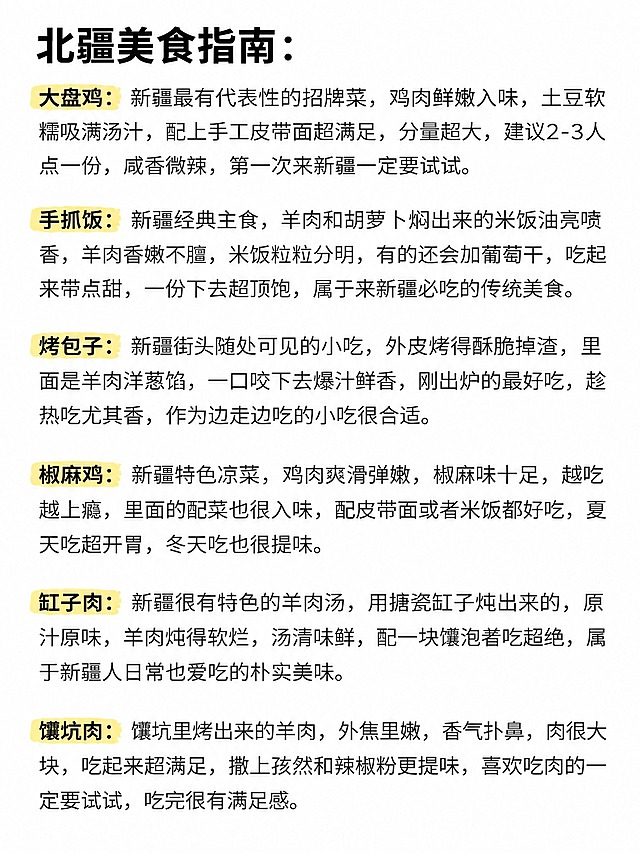 苹果备忘录白底文字风格笔记，纯白背景，黑色粗体大标题：“北疆美食指南：”。标题下方依次排列美食介绍，每个美食名称为黄色荧光笔高亮，后跟黑色常规字体的详细描述文字，段落间距均匀。

大盘鸡：新疆最有代表性的招牌菜，鸡肉鲜嫩入味，土豆软糯吸满汤汁，配上手工皮带面超满足，分量超大，建议2-3人点一份，咸香微辣，第一次来新疆一定要试试。

手抓饭：新疆经典主食，羊肉和胡萝卜焖出来的米饭油亮喷香，羊肉香嫩不膻，米饭粒粒分明，有的还会加葡萄干，吃起来带点甜，一份下去超顶饱，属于来新疆必吃的传统美食。

烤包子：新疆街头随处可见的小吃，外皮烤得酥脆掉渣，里面是羊肉洋葱馅，一口咬下去爆汁鲜香，刚出炉的最好吃，趁热吃尤其香，作为边走边吃的小吃很合适。

椒麻鸡：新疆特色凉菜，鸡肉爽滑弹嫩，椒麻味十足，越吃越上瘾，里面的配菜也很入味，配皮带面或者米饭都好吃，夏天吃超开胃，冬天吃也很提味。

缸子肉：新疆很有特色的羊肉汤，用搪瓷缸子炖出来的，原汁原味，羊肉炖得软烂，汤清味鲜，配一块馕泡着吃超绝，属于新疆人日常也爱吃的朴实美味。

馕坑肉：馕坑里烤出来的羊肉，外焦里嫩，香气扑鼻，肉很大块，吃起来超满足，撒上孜然和辣椒粉更提味，喜欢吃肉的一定要试试，吃完很有满足感。

整体排版结构、字体风格、黄色高亮样式、段落格式与参考图完全一致，仅替换为北疆美食内容。文字清晰锐利，四周留白均匀，小红书笔记质感。