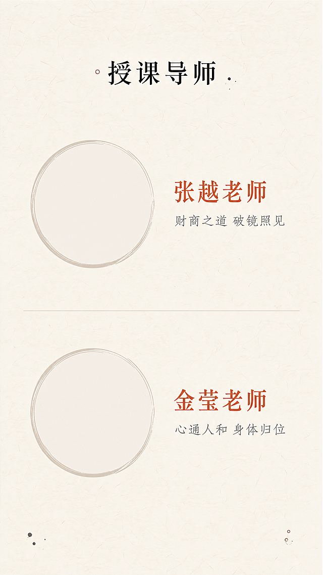 [第8屏] 导师团队介绍页
[氛围/风格] 禅意风，专业沉稳，自然简约，东方文化质感
[元素布局] 顶部标题「授课导师」，两位导师分别上下排列，每位导师左侧为圆形头像框（留白可后期放照片），右侧为姓名和简介，整体左右结构对称，背景为纯色宣纸纹理，用细浅线条分割两位导师，边角点缀极小的墨点装饰，保持干净专业
[光影质感] 均匀柔和光照，头像区域亮度适中，文字清晰，整体无硬阴影
[配色色系] 全局底色：#F7F3EA；文字#2C2C2C；姓名标题#C85A45朱砂色点缀；分割线#E8E3DA
[视角构图] 竖向通屏排版，分上下两个导师模块，每个模块左右结构，信息平衡
[文字版式] 第一位导师：右侧上方姓名「张越老师」红色加粗，下方简介「财商之道 破镜照见」小字浅灰；第二位导师：右侧上方姓名「金莹老师」红色加粗，下方简介「心通人和 身体归位」小字浅灰；整体对齐工整，字号适配移动端清晰阅读
[比例分辨率] 9:16竖版比例，1080x1920，4K分辨率，文字清晰可辨
[负向提示词] 变形，水印，文字错乱，颜色偏差，背景杂乱，夸张装饰，色彩艳丽