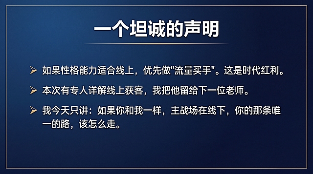 PPT内页，开场定调，极简商业风，深蓝色背景，白色文字，金色点缀，字体粗黑有力。页面标题"一个坦诚的声明"置顶，正文以要点形式排列，每句前加符号，正文内容：如果性格能力适合线上，优先做"流量买手"。这是时代红利。本次有专人详解线上获客，我把他留给下一位老师。我今天只讲：如果你和我一样，主战场在线下，你的那条唯一的路，该怎么走。