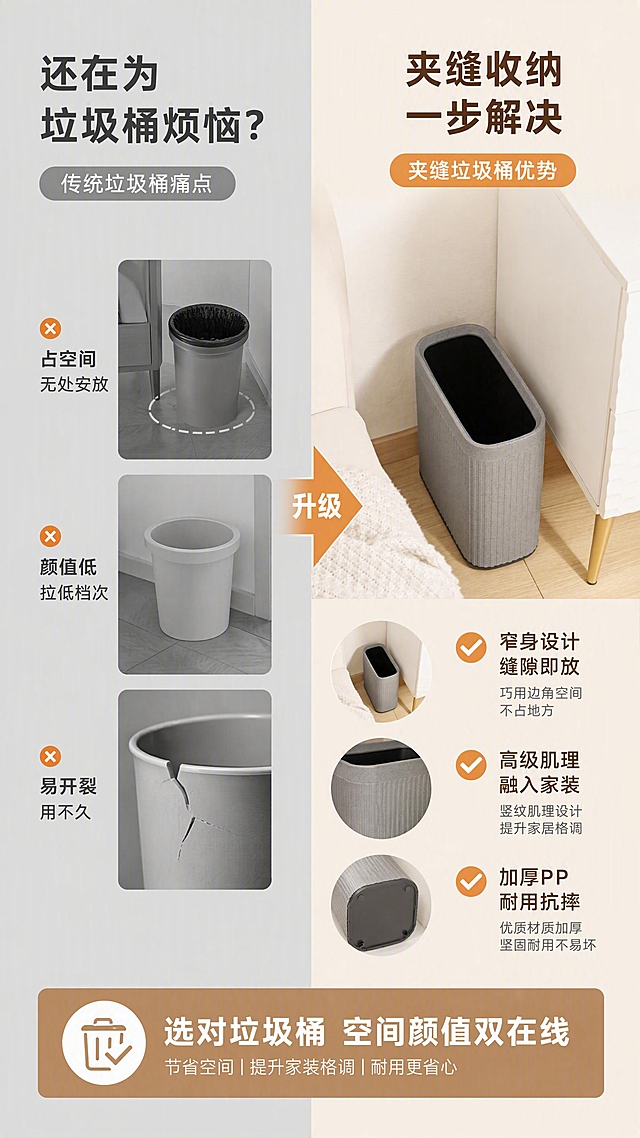 [第2张] 详情页痛点解决页——传统垃圾桶痛点 vs 夹缝垃圾桶优势对比。本张使用【图2】作为产品主体（灰色款夹缝收纳场景）。
[氛围/风格] 简约理性对比风，左右分栏，商业摄影质感，清晰直观。
[元素布局] 画面左右分栏对比布局；左侧为痛点区，展示传统圆形垃圾桶占空间、外观廉价、易开裂的问题示意，配灰色调压抑氛围；右侧为解决区，灰色夹缝垃圾桶完美嵌入墙角窄缝，占比约40%，旁边是白色柜子和米色沙发一角，地面浅木地板；垃圾桶结构、竖纹肌理、斑点质感与输入图一致。
[光影质感] 左侧痛点区偏冷灰调柔光，右侧解决区明亮暖光，形成鲜明对比，产品光影清晰立体。
[配色色系] 全局底色左右分区：左半 #E8E8E8 冷灰色，右半 #F5F1EB 米杏色；主色深灰+米白；辅助色橙色点缀痛点标识。
[视角构图] 左右分栏对比构图，阅读动线左痛点 → 右解决，中间箭头引导。
[文字版式] 版式为左右对比分栏 + 中间箭头。左侧顶部大标题「还在为垃圾桶烦恼？」，下方三个痛点图标+文字「占空间 无处安放」「颜值低 拉低档次」「易开裂 用不久」；右侧顶部大标题「夹缝收纳 一步解决」，下方三个优势图标+文字「窄身设计 缝隙即放」「高级肌理 融入家装」「加厚PP 耐用抗摔」；中间大号箭头图标标注「升级」；底部横条总结「选对垃圾桶 空间颜值双在线」。
[比例分辨率] 9:16 竖版比例，4K分辨率，文字清晰可辨，高清画质。
[负向提示词] 产品变形，结构错误，颜色偏差，水印，文字错乱，背景杂乱。