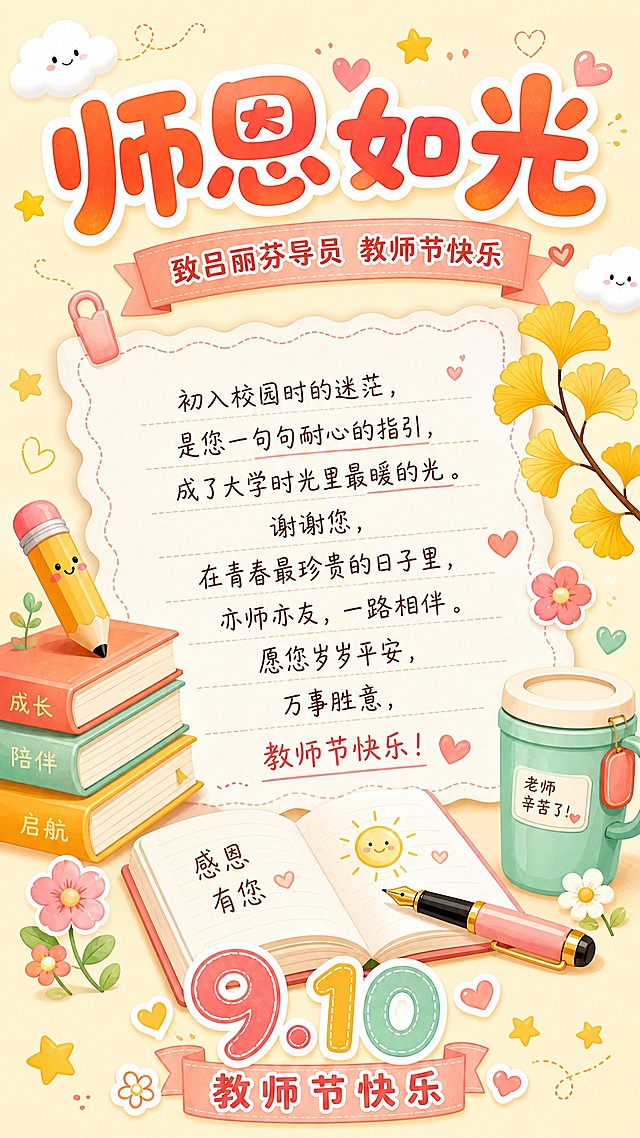 卡通可爱风格教师节贺卡，Q版插画风格，色彩明亮温暖活泼。画面顶部是大大的艺术字标题"师恩如光"，采用圆润可爱的字体，橙红色渐变加白色描边。标题下方副标题"致吕丽芬导员 教师节快乐"。画面中央是一张可爱的信纸，信纸边缘有波浪花边，上面写着温馨的祝福语："初入校园时的迷茫，是您一句句耐心的指引，成了大学时光里最暖的光。谢谢您，在青春最珍贵的日子里，亦师亦友，一路相伴。愿您岁岁平安，万事胜意，教师节快乐！"。信纸周围有可爱的卡通元素：左侧有三本书本和一支卡通铅笔，右侧有金黄的银杏叶和可爱的小花朵，底部有一个卡通保温杯、一本翻开的笔记本和一支钢笔。背景是温暖的米黄色，点缀着可爱的云朵、小星星和小爱心图案。画面底部有"9.10"可爱数字和"教师节快乐"字样。整体色调以暖橙色、鹅黄色、粉色、薄荷绿为主，色彩清新活泼，充满青春校园感。版式精美，四周留有边距，所有文字清晰可读。超高清画质，可爱治愈风格。