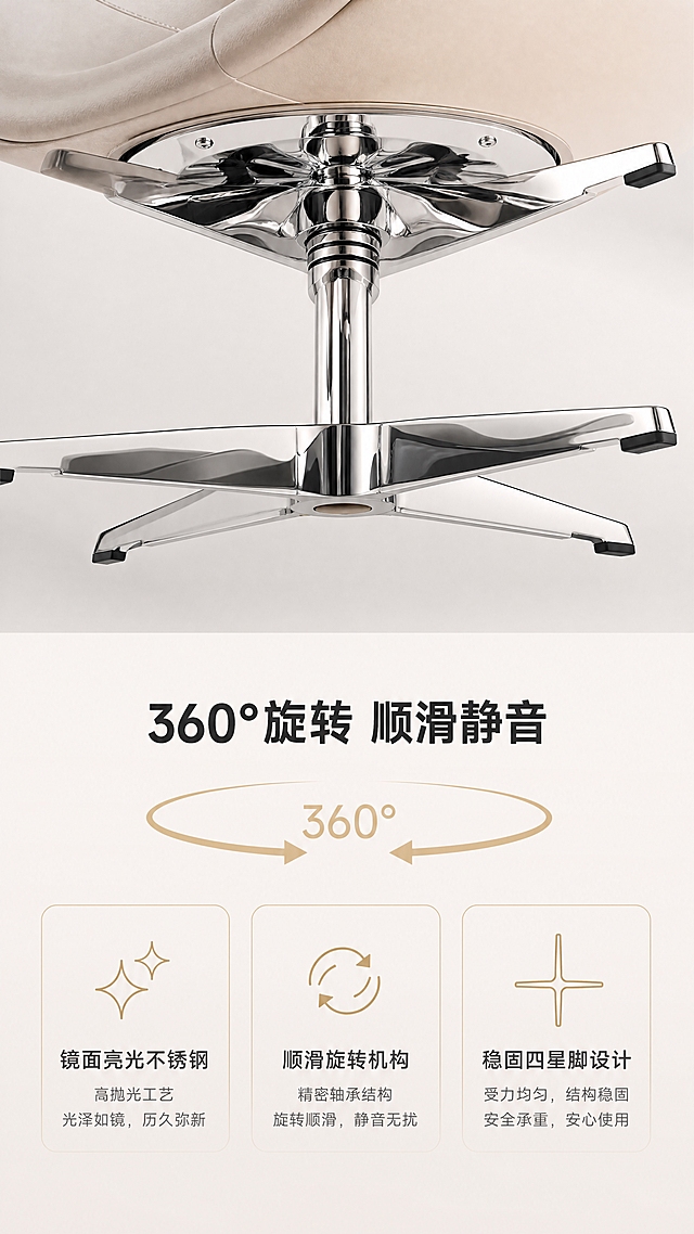 [商品] 使用【图1】D8824米色休闲椅；保留镜面亮光不锈钢四星脚底座、旋转轴心；商品处理：增强不锈钢镜面反光质感，清晰展示底座结构与抛光工艺，不改变产品整体结构。
[画面] 目标：功能细节演示，突出360°旋转与镜面不锈钢工艺。上下构图，上半部分为底座仰视角特写，展示镜面不锈钢四星脚与旋转机构，金属反光清晰映照周围环境，底座占画面约50%；下半部分为文案与功能说明区。背景为纯净浅灰色渐变，突出金属质感。
[视觉] 套系策略：风格=轻奢高级商业摄影风；标题字=现代简约粗黑体；正文字=纤细无衬线体；主色=浅米杏+暖白；背景延展=基于浅米杏做同色系渐变、柔和光影层次、哑光墙面与亮面金属对比；强调色=香槟金，仅用于小面积图标、引线和装饰线条；标题色=深炭灰；正文色=中暖灰；组件=细金线信息卡、极简图标、细线引线；光影=右前侧暖柔光，柔和阴影，高光亮调。
[文字] 下方文案区：主标题「360°旋转 顺滑静音」，3个功能卖点：「镜面亮光不锈钢」「顺滑旋转机构」「稳固四星脚设计」；配旋转箭头图标示意；文字横向排版，清晰易读。
[规格] 淘宝/天猫详情页，单屏比例9:16竖版，4K分辨率，中文简体，移动端可读；避免变形、错字、文字过小、冷蓝灰调、产品颜色改变、结构失真、极限词。