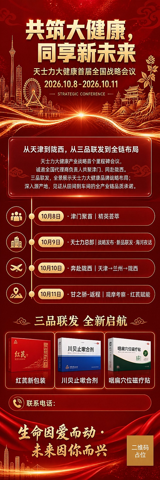 一张竖版长图企业战略会议日程海报，红色喜庆商务风格，整体色调为中国红/深红渐变搭配金色点缀，高端大气隆重热烈。

画面从上到下分为五个区块，版式精美，信息层级分明：

【第一区 顶部主视觉区】
背景为深红色渐变，顶部左右两侧分别用金色线条勾勒出天津城市天际线剪影（含天塔、天津之眼等标志性建筑）和陇西/甘肃特色建筑剪影（黄土高原、中药材元素），双城线条在画面中部以发光光线连接，象征从天津到陇西的战略联动。
中央大标题："共筑大健康，同享新未来"，白色/金色粗黑体大字，字重900，字号最大，是画面第一视觉重心。
副标题："天士力大健康首届全国战略会议"，金色字体，位于主标题下方。
时间："2026.10.8-2026.10.11"，亮金色大号数字，位于副标题下方。
英文装饰小字："STRATEGIC CONFERENCE"，淡金色，增加国际感。

【第二区 战略引言区】
半透明深红色玻璃拟态卡片，承载战略引言文字。
标题："从天津到陇西，从三品联发到全链布局"
正文："天士力大健康产业战略首个里程碑会议，诚邀全国代理商负责人共聚津门、同赴陇西。三品联发，全景展示天士力大健康品牌战略布局；深入源产地，见证从田间到车间的全产业链品质承诺。"
文字为白色/浅金色常规黑体，行距舒适，清晰易读。

【第三区 日程时间轴区】
竖向时间轴设计，金色圆点+胶囊时间标签串联四天议程，位于画面中部，视觉清晰。
四天日程完整呈现：
"10月8日 · 津门聚首｜精英荟萃"
"10月9日 · 天士力总部｜战略发布·新品联发·海河夜话"
"10月10日 · 奔赴陇西｜天津→兰州→陇西"
"10月11日 · 甘之骄-返程｜观摩考察·红芪赋能"
每一天配一个小图标装饰，时间轴左侧为日期，右侧为议程内容，对齐整齐。

【第四区 新品预告区】
标题："三品联发 全新启航"，金色字体，居中。
下方三个新品包装盒展示位**横向并排排列**，每个展示位为横版长方形（宽大于高，适合横向产品包装盒），三个横版盒子从左到右并排，等宽等高，间距均匀。
每个横版占位框内标注产品名称：
左："红芪新包装"
中："川贝止嗽合剂"
右："咽扁穴位磁疗贴"
占位框下方留有空白区域，标注"联系电话："字样（留出填写空间）。

【第五区 底部企业文化区】
底部深红色底栏，中央金色大字："生命因爱而动 · 未来因你而兴"
字体优雅有温度，体现天士力企业文化。
底部角落有小型二维码占位符（纯色方块+中央标注"二维码占位"文字）。

整体装饰元素：金色绸缎飘带、金色细线条、星点粒子、发光分割线、玻璃拟态半透卡片、城市剪影线条。背景有淡淡的祥云纹理和光效粒子，营造高端隆重的会议氛围。所有文字清晰可读，数字精确渲染。画面中所有信息区域必须填充完整合理的内容，不得出现空白框、空白占位、横线待填写区域。

画面中必须完整呈现以下文字信息：
"共筑大健康，同享新未来"
"天士力大健康首届全国战略会议"
"2026.10.8-2026.10.11"
"从天津到陇西，从三品联发到全链布局"
"10月8日 · 津门聚首｜精英荟萃"
"10月9日 · 天士力总部｜战略发布·新品联发·海河夜话"
"10月10日 · 奔赴陇西｜天津→兰州→陇西"
"10月11日 · 甘之骄-返程｜观摩考察·红芪赋能"
"生命因爱而动 · 未来因你而兴"
"红芪新包装"
"川贝止嗽合剂"
"咽扁穴位磁疗贴"

画面中所有数字必须精确渲染，不得错位、遗漏或编造。
画面中所有二维码区域使用纯色方块占位符呈现，方块中央标注"二维码占位"文字，严禁生成任何可识别的二维码图案。