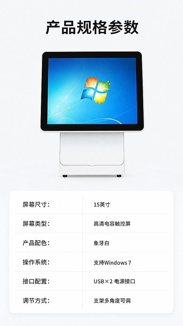 [第7屏] 规格参数展示页，15寸高颜值收银一体机。
[氛围/风格] 清晰参数卡设计，简约专业，信息排版规整，科技商务质感。
[元素布局] 产品整体图放在画面上半部分，使用图2的正面单屏角度，保持产品外观、尺寸比例、颜色与输入图一致，产品占上半部分60%面积。下半部分用卡片式表格排版展示核心规格参数，表格背景浅灰分隔，信息清晰对齐。
[光影质感] 产品正面均匀打光，清晰展示外观，参数卡片干净平整，文字区域明暗清晰，阅读舒适。
[配色色系] 全局底色：#F5F7FA；产品主体：白色+黑色；参数卡片：#FFFFFF背景+#E9ECEF分隔线；文字：#212529深灰色。
[视角构图] 上下结构排版，上产品下参数，构图稳定，信息层级清晰。
[文字版式] 顶部标题："产品规格参数"，黑色粗体居中。参数表格内容分左右两列：左列参数名称，右列参数值：
"屏幕尺寸" : "15英寸"
"屏幕类型" : "高清电容触控屏"
"产品配色" : "象牙白"
"操作系统" : "支持Windows 7"
"接口配置" : "USB×2 电源接口"
"调节方式" : "支架多角度可调"
文字排版整齐，行间距适中，所有参数文字清晰可读，不拥挤。
[比例分辨率] 9:16竖版比例，4K分辨率，文字清晰可辨。
[负向提示词] 产品变形，表格错乱，文字模糊，颜色偏差，结构错误，水印。