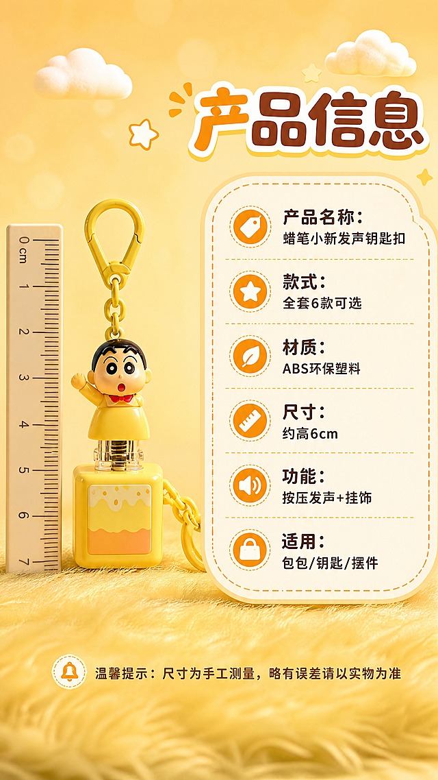 [商品] 使用【图1】中的小新黄衣款发声钥匙扣；保留角色造型、黄色方块底座、挂绳、发声按键结构与颜色；商品处理：正面标准展示，旁边放一把小尺子做尺寸参照，增强塑料质感，不改变造型。
[画面] 页面目标：规格信息卡，清晰展示产品参数与选购信息。构图：左侧放钥匙扣标准正面图+尺寸参照，右侧圆角信息卡放参数，产品占画面40%，背景是暖黄色浅渐变+底部毛绒质感，顶部小云朵装饰，≥3层信息层级（产品图+信息卡+装饰元素）。阅读动线：左图右文。
[视觉] 套系策略：风格=萌系治愈暖调商业摄影；标题字=圆润粗黑卡通体；正文字=圆角无衬线体；主色=暖橙黄；背景延展=基于暖橙黄做深浅渐变、毛绒质感与柔焦光斑；强调色=奶白色，仅用于小面积标签、圆点装饰和引线；标题色=深橙棕色；正文色=暖棕色；组件=圆角云朵形信息卡、虚线边框、小星星装饰；光影=左前侧暖柔光，柔和阴影，整体温馨治愈。
[文字] 右上主标题"产品信息"，信息卡内6项参数横排：「产品名称：蜡笔小新发声钥匙扣」「款式：全套6款可选」「材质：ABS环保塑料」「尺寸：约高6cm」「功能：按压发声+挂饰」「适用：包包/钥匙/摆件」；底部小字"温馨提示：尺寸为手工测量，略有误差请以实物为准"；所有文字横排，不遮挡产品，文字层级清晰，手机端可读。
[规格] 图片比例9:16竖版，4K，避免变形、错字、文字过小、冷蓝/蓝灰背景、角色颜色改变、结构失真、极限词。