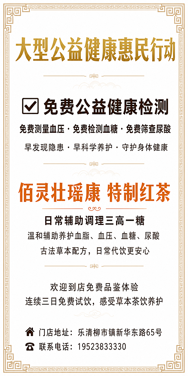 制作要求
 
1. 灯箱正反两面排版、文案、颜色完全一致
2. 沿用原有中式回纹边框样式，尺寸不变
3. 整体配色：
 
- 底色：纯白色
- 外边框：浅卡其色
- 顶部大标题：香槟金色（粗体）
- 检测板块正文：深咖色
- 产品名称：暖橙色（粗体）
- 产品介绍、体验文案、底部地址电话：深咖色
 
 
 
完整排版文案（从上至下）
 
【顶部 香槟金色加粗居中】
 
大型公益健康惠民行动
 
【第二板块 深咖色加粗居中】
✅ 免费公益健康检测
免费测量血压 · 免费检测血糖 · 免费筛查尿酸
早发现隐患 · 早科学养护 · 守护身体健康
 
【第三板块 暖橙色加粗居中】
 
佰灵壮瑶康 特制红茶
 
日常辅助调理三高一糖
温和辅助养护血脂、血压、血糖、尿酸
古法草本配方，日常代饮更安心
 
【第四板块 深咖色常规字体居中】
欢迎到店免费品鉴体验
连续三日免费试饮，感受草本茶饮养护
 
【底部 深咖色字体居中】
🏠 门店地址：乐清柳市镇新华东路65号
☎️ 联系电话：19523833330
设计一张高1200*宽600MM尺寸海报