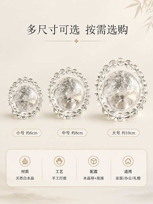 [商品] 使用【图1】天然白水晶球摆件；保留水晶球与底座的形态、材质、结构；展示三个不同尺寸规格，均基于原图外观做等比例缩放，保持外观一致。
[画面] 页面目标：规格选购，清晰展示多尺寸选择与产品参数。构图：上半部分为三球对比展示，从左到右依次为小号、中号、大号白水晶球摆件，排列整齐，每个下方标注尺寸；下半部分为参数信息卡区域，用细线圆角卡片形式列出核心参数。背景为纯净浅米白色，简洁干净。
[视觉] 套系策略：风格=禅意国风高级商业摄影；标题字=纤细宋体类文艺字体；正文字=简洁无衬线体；主色=浅米白；背景延展=基于浅米白做纯净渐变背景；强调色=暖金色，仅用于小面积图标和分隔线；标题色=深墨灰；正文色=中暖灰；组件=细线圆角信息卡、细分割线、极简图标；光影=正面柔光均匀，每个水晶球底部有淡淡阴影。
[文字] 顶部主标题「多尺寸可选 按需选购」；三个水晶球下方分别标注「小号 约6cm」「中号 约8cm」「大号 约10cm」；下方信息卡包含：材质「天然白水晶」、工艺「手工打磨」、配置「水晶球+底座」、适用「家居/办公/礼赠」；所有文字横排，清晰规整，手机端可读。
[规格] 图片比例3:4竖版，4K，避免变形、错字、文字过小、尺寸比例失真、水印、平台Logo、绝对化用语、虚假参数。
