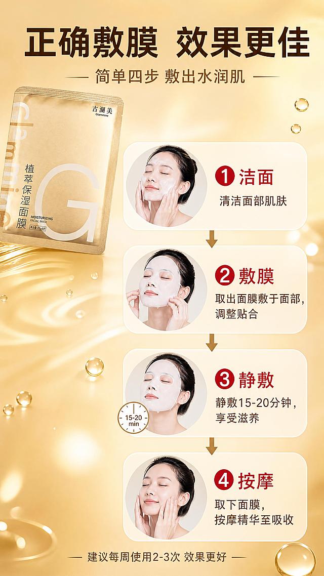 [商品] 使用【图1】古澜美植萃保湿面膜；保留金色面膜袋包装、古澜美Glammine品牌名、植萃保湿面膜字样、大G字母logo；包装袋颜色、文字、图案保持原样。
[画面] 第5张 使用方法，目标展示正确敷面膜步骤，步骤演示型。四步流程纵向排列：第一步「洁面」— 清洁面部肌肤；第二步「敷膜」— 取出面膜敷于面部，调整贴合；第三步「静敷」— 静敷15-20分钟；第四步「按摩」— 取下面膜，按摩精华至吸收。每步有编号和箭头连接。面膜袋放在画面左上角，保持原图外观。背景为金色渐变，有柔和的光斑和水滴元素。整体清晰实用。
[视觉] 套系策略：风格=拼多多高性价比+金色奢华植萃护肤商业摄影；标题字=粗黑体大字；正文字=清晰无衬线体；主色=金色+暖米色；背景延展=金色渐变+柔和光斑；强调色=正红色，仅用于步骤编号和重点词；标题色=深金色/深棕色；正文色=深棕色；组件=步骤编号圆、箭头连接线、圆角说明卡；光影=明亮均匀，整体温馨舒适。
[文字] 顶部大标题「正确敷膜 效果更佳」深棕色粗体；副标题「简单四步 敷出水润肌」暖金色；四步分别标注：① 清洁面部 擦干水分；② 取出面膜 轻轻敷于面部；③ 静敷15-20分钟 享受滋养；④ 取下面膜 轻拍至精华吸收。底部小字「建议每周使用2-3次 效果更好」。文字全部横向排版。
[规格] 图片比例9:16竖版，4K，避免变形、错字、文字过小、绝对化用语、平台Logo。