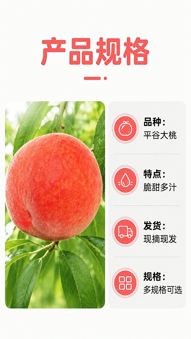 [第8屏] 规格信息屏，展示产品规格与选购信息。本屏使用【图2】作为产品展示。
[氛围/风格] 简洁清晰风，简单朴实，信息明了。
[元素布局] 左侧展示桃子完整商品图【图2】，占比约40%，保留原有外形颜色；右侧放置规格信息区域，排版整齐，信息清晰。整体布局不拥挤，信息层次分明。
[光影质感] 均匀柔和光线，桃子和文字都清晰可见，无明显硬阴影。
[配色色系] 全局底色 #F8FBF6，主色桃子红粉色，黑色文字，浅灰色信息框。
[视角构图] 左右分栏，平视构图。
[文字版式] 顶部主标题「产品规格」，右侧依次列出：品种：平谷大桃，特点：脆甜多汁，发货：现摘现发，规格：多规格可选，字体圆角黑色，信息排列整齐，文字清晰，适合手机阅读。
[比例分辨率] 9:16 竖版比例，4K分辨率，文字清晰可辨，高清画质。
[负向提示词] 桃子变形，颜色偏差，文字错乱，文字过小，水印，背景杂乱