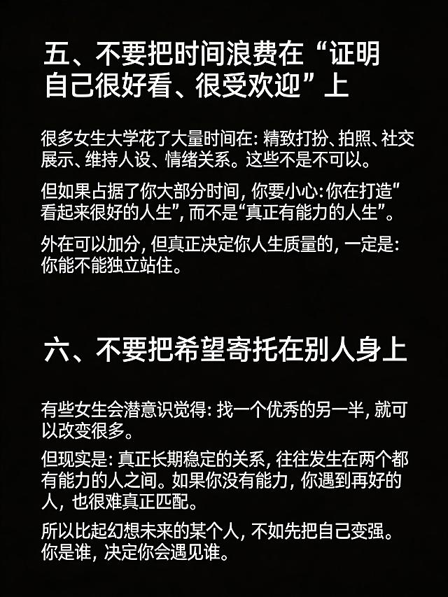 生成清单型小红书笔记图，纯黑色背景，图片顶部不要添加任何额外文字。完整放置以下文案：
五、不要把时间浪费在“证明自己很好看、很受欢迎”上
很多女生大学花了大量时间在：精致打扮、拍照、社交展示、维持人设、情绪关系。这些不是不可以。
但如果占据了你大部分时间，你要小心：你在打造“看起来很好的人生”，而不是“真正有能力的人生”。
外在可以加分，但真正决定你人生质量的，一定是：你能不能独立站住。
六、不要把希望寄托在别人身上
有些女生会潜意识觉得：找一个优秀的另一半，就可以改变很多。
但现实是：真正长期稳定的关系，往往发生在两个都有能力的人之间。如果你没有能力，你遇到再好的人，也很难真正匹配。
所以比起幻想未来的某个人，不如先把自己变强。你是谁，决定你会遇见谁。
保持段落清晰，文字清晰可识别，纯黑背景，没有任何多余的ui元素，整体排版干净，小标题醒目，适合小红书浏览。