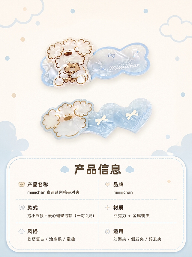 [商品] 使用【图2】miiiiichan 泰迪鸭夹对夹正面图；保留两款鸭夹造型、奶蓝贝母珠光亚克力材质、miiiiichan 字样印刷；商品处理：保持产品原貌，清晰展示两款造型，不改变颜色和比例。
[画面] 目标：规格信息页，扁平小件型参数卡。上方为两款鸭夹并排产品大图，占画面约50%。下方为圆角软底参数信息卡，分栏列出产品信息。背景为奶油米白，边缘点缀浅蓝云朵和圆点装饰，保持软萌风格。
[视觉] 套系策略：风格=软萌复古童趣治愈系商业插画摄影风；标题字=圆润粗黑萌系字体；正文字=圆角无衬线可爱字体；主色=奶蓝色+奶油米白；背景延展=基于奶蓝与奶油米做深浅渐变、同色晕染和细腻珠光纸张质感；强调色=浅棕褐色，仅用于小面积图标、引线和装饰圆点；标题色=深棕褐色；正文色=中暖灰棕；组件=圆角软底信息卡、圆点引线、云朵装饰、曲线分割；光影=顶部柔散光，整体明亮通透，产品边缘带柔和光晕。
[文字] 参数卡标题「产品信息」，下方分栏横排：产品名称「miiiiichan 泰迪系列鸭夹对夹」，品牌「miiiiichan」，款式「抱小熊款 + 爱心蝴蝶结款（一对2只）」，材质「亚克力 + 金属鸭夹」，风格「软萌复古 / 治愈系 / 童趣」，适用「刘海夹 / 侧发夹 / 碎发夹」，所有文字横排，字号保证手机端清晰可读。
[规格] 淘宝/天猫详情页比例 3:4 竖版，4K分辨率，负向提示：避免变形、错字、文字过小、冷灰工业风、产品颜色改变、尖锐棱角、暗黑背景、绝对化用语。