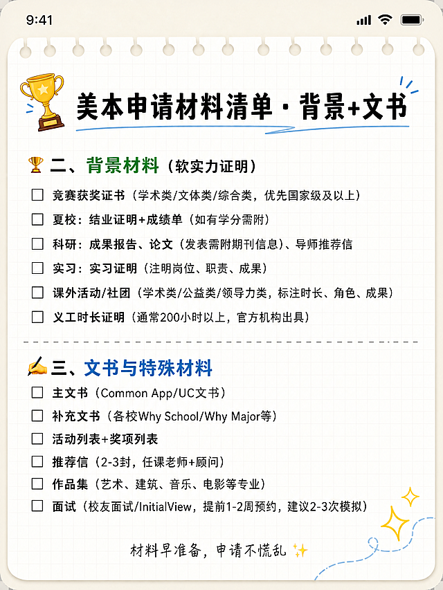 小红书笔记内页，背景+文书材料清单，备忘录风格，加一点点装饰线条，3:4竖版。顶部备忘录状态栏。标题："美本申请材料清单 · 背景+文书"黑色粗体。正文待办清单，大类之间加细灰色虚线分隔。页面左上角加🏆奖杯小图标，右下角加✨小闪光图案，一点点装饰。重点内容用绿色或蓝色加粗。文字全部准确：🏆 二、背景材料（软实力证明） ▢ 竞赛获奖证书（学术类/文体类/综合类，优先国家级及以上） ▢ 夏校：结业证明+成绩单（如有学分需附） ▢ 科研：成果报告、论文（发表需附期刊信息）、导师推荐信 ▢ 实习：实习证明（注明岗位、职责、成果） ▢ 课外活动/社团（学术类/公益类/领导力类，标注时长、角色、成果） ▢ 义工时长证明（通常200小时以上，官方机构出具） ✍️ 三、文书与特殊材料 ▢ 主文书（Common App/UC文书） ▢ 补充文书（各校Why School/Why Major等） ▢ 活动列表+奖项列表 ▢ 推荐信（2-3封，任课老师+顾问） ▢ 作品集（艺术、建筑、音乐、电影等专业） ▢ 面试（校友面试/InitialView，提前1-2周预约，建议2-3次模拟） 底部小字："材料早准备，申请不慌乱 ✨"。画面比例3:4，4K。