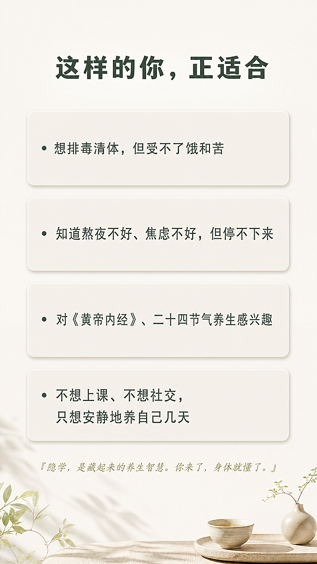 [第7屏] 本屏功能定义：匹配适合人群，引发用户共鸣。
[氛围/风格] 温和共鸣风，自然禅意简约，干净留白，舒适氛围感，柔和自然光影。
[元素布局] 顶部标题"这样的你，正适合"，下方排列四个问题式卡片，每个问题占一行，浅米色圆角卡片，文字左对齐，整体从上到下依次排列，底部补充一句话总结：隐学，是藏起来的养生智慧。你来了，身体就懂了。
问题内容：
· 想排毒清体，但受不了饿和苦
· 知道熬夜不好、焦虑不好，但停不下来
· 对《黄帝内经》、二十四节气养生感兴趣
· 不想上课、不想社交，只想安静地养自己几天
每个卡片留出合适内边距，整体间距宽松不拥挤。
[光影质感] 整体柔和均匀光，卡片轻微阴影增加层次，文字清晰明亮。
[配色色系] 全局底色：#F2F0EA（米灰白）；标题：#3A4A3F（深松绿）；问题文字：#5A6A5F（中松绿）；卡片背景：#E9E6DD（浅米色）。
[视角构图] 竖版全屏，从上到下自然排版，每个问题卡片间距适中，不拥挤，留白充足。
[文字版式] 顶部标题加粗居中，每个问题前面保留项目符号，文字大小适合手机阅读，行间距宽松，总结文字放在底部，浅绿斜体，字号稍小，清晰不抢焦点。
[比例分辨率] 9:16竖版比例，4K分辨率，文字清晰可辨，超高清。
[负向提示词] 变形，水印，文字错乱，排版拥挤，颜色偏差，背景杂乱，违规内容，敏感元素，夸大宣传。