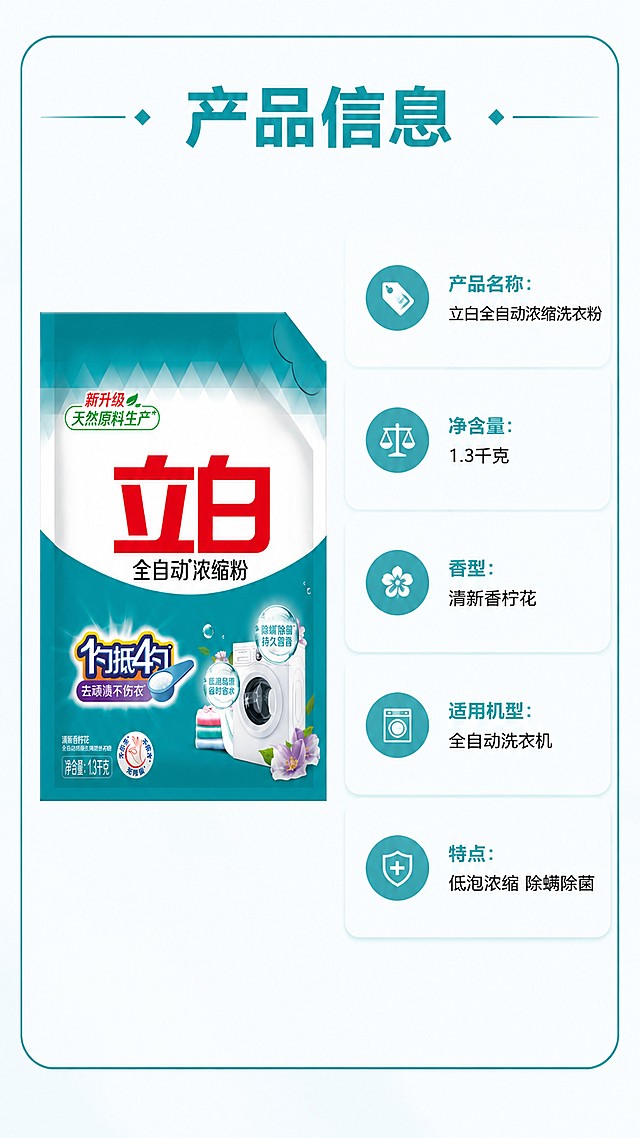 [第5屏] 规格参数信息卡，立白全自动浓缩洗衣粉产品规格说明。本屏使用【图1】作为产品主体。
[氛围/风格] 简洁明了信息卡风格，干净素雅，商业设计质感。
[元素布局] 画面左侧放置产品包装袋，占比约45%，右侧为信息卡片区域，列出产品名称、类型、净含量、香型、适用机型、注意事项，信息排版整齐，布局舒朗不拥挤。
[光影质感] 均匀柔光，产品和文字信息都清晰呈现，无明显阴影。
[配色色系] 全局底色 #FAFCFD，主色青蓝色边框和标题，文字黑色，整体干净素雅。
[视角构图] 左右分栏构图，左产品右信息，平衡稳定。
[文字版式] 顶区标题「产品信息」，信息卡内依次列出：「产品名称：立白全自动浓缩洗衣粉」「净含量：1.3千克」「香型：清新香柠花」「适用机型：全自动洗衣机」「特点：低泡浓缩 除螨除菌」，信息清晰，排版整齐，手机端清晰可读。
[比例分辨率] 9:16竖版比例，1080×1920像素，4K分辨率，文字清晰可辨，高清画质。
[负向提示词] 产品变形，参数错误，文字错乱，排版拥挤，水印，颜色偏差