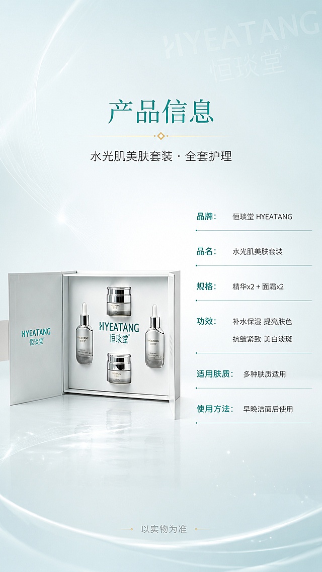 [第8屏] 产品信息页-水光肌美肤套装规格参数总览。本屏使用【图1】套装礼盒作为左侧产品展示，外观一致。
[氛围/风格] 高级简约信息风，光亮通透，品牌感强，商业海报质感。
[元素布局] 左侧放置套装礼盒开盖图，占比约45%，产品结构颜色材质与输入图完全一致；右侧为产品信息参数表，竖排排列；背景为浅青蓝到白色的渐变，底部有柔和反光台面；背景点缀微光粒子、细线装饰、品牌Logo水印三层元素。
[光影质感] 左侧产品区柔光打亮，金属盖高光清晰，右侧信息区干净明亮，整体均匀通透。
[配色色系] 全局底色 #F0F7FA 浅青蓝白渐变；主色青蓝绿 #2A9D8F；辅助色白色、深灰、浅金。
[视角构图] 左物右表构图，正面平视，阅读动线从顶部标题 → 左侧产品 → 右侧参数表。
[文字版式] 顶部居中主标题「产品信息」，副标题「水光肌美肤套装 · 全套护理」；右侧参数表竖排6行：品牌：恒琰堂 HYEATANG、品名：水光肌美肤套装、规格：精华x2 + 面霜x2、功效：补水保湿 提亮肤色 抗皱紧致 美白淡斑、适用肤质：多种肤质适用、使用方法：早晚洁面后使用；参数表用细线分隔，青绿色标签+深灰正文；底部小字「以实物为准」。
[比例分辨率] 9:16 竖版比例，4K 分辨率，文字清晰可辨，高清画质。
[负向提示词] 产品变形，缺件错件，颜色偏差，包装文字错乱，水印，文字过小，优惠信息，价格，平台logo。