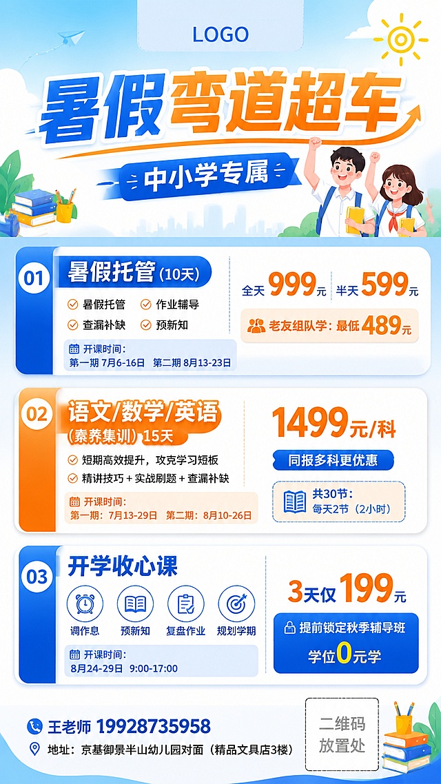 教育培训招生海报，9:16竖版，风格专业清新活力，中小学暑假课程
顶部预留LOGO位置，主标题大字："暑假弯道超车"，副标题："中小学专属"

课程分区展示，价格统一放在每个课程右侧：
1、"暑假托管(10天)"：暑假托 作业辅导 查漏补缺 预新知，价格右侧标注："全天999元 半天599元"，"老友组队学：最低489元"，开课时间：第一期7月6-16日 第二期8月13-23日
2、"语文/数学/英语 (素养集训) 15天"：短期高效提升，攻克学习短板，精讲技巧+实战刷题+查漏补缺，价格右侧标注："1499元/科"，"同报多科更优惠"，共30节：每天2节（2小时），第一期：7月13-29日 第二期8月10-26日
3、"开学收心课"：图标标注四个特点：调作息+预新知+复盘作业+规划学期，价格右侧标注："3天仅199元"，"提前锁定秋季辅导班学位0元学"，开课时间8月24-29日 9：00-17：00

底部小字体预留联系方式，不占主要空间：
王老师19928735958 （预留二维码位置）
地址：京基御景半山幼儿园对面（精品文具店3楼）

整体排版分区清晰，文字全部清晰可读，专业清爽教育风格，版式精美，蓝橙浅色系，突出课程和价格信息，四边留足安全边距