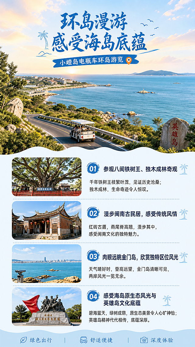 [第5屏] 环岛风光介绍屏-小嶝岛电瓶车环岛游览景点介绍。
[氛围/风格] 人文自然结合，清新治愈海岛风光，突出历史底蕴与原生态美景。
[元素布局] 上半部分展示海岛远景风光，下半部分分点介绍游览景点，风光图占比约50%，文字介绍分点排列整齐，每个景点简短描述，信息清晰不拥挤。
[光影质感] 自然光照明，远景层次分明，整体清新明亮，风光自然真实。
[配色色系] 全局底色 #F0F8FF；主色蓝色大海，绿色植被，暖色调天空；文字区域浅底色深色字。
[视角构图] 上图下文竖版构图，先展示风光再说明景点，层次清晰。
[文字版式] 顶部主标题「环岛漫游 感受海岛底蕴」，分点介绍：参观八闽铁树王、独木成林奇观；漫步闽南古民居，感受传统风情；肉眼远眺金门岛，欣赏独特区位风光；感受海岛原生态风光与英雄岛文化底蕴。文字分点清晰，重点突出。
[比例分辨率] 9:16竖版比例，宽度1080px，高度1920px，4K分辨率，文字清晰可辨，高清画质。
[负向提示词] 风光失真，文字错乱，文字过小，排版杂乱。