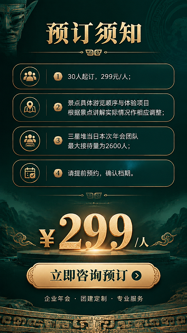 [商品] 旅游服务详情页，预订须知与行动号召页。
[画面] 尾页转化页，竖版长图，上半部分深色背景放预订须知和温馨提示，下半部分突出价格和行动号召按钮。整体上下布局，底部有青铜纹理装饰边。背景深墨绿渐变。
[视觉] 套系策略：风格=古蜀文化质感商业海报；标题字=宋体粗体 厚重有历史感；正文字=现代无衬线体；主色=青铜金+深墨绿；背景延展=基于深墨绿做深浅层级、同色渐变和青铜纹理质感；强调色=青铜金色，用于标题、图标、分割线和重点标签；标题色=青铜金；正文色=米白色；组件=圆角深色信息卡、细线青铜金引线、文物纹理装饰边；光影=底部价格区高亮突出，柔和顶光。
[文字] 顶部主标题「预订须知」。须知内容：①30人起订，299元/人；②景点具体游览顺序与体验项目根据景点讲解实际情况作相应调整；③三星堆当日本次年会团队最大接待量为2600人；④请提前预约，确认档期。底部大价格区「¥299 /人」，下方青铜金色按钮「立即咨询预订」，按钮下方小字「企业年会 · 团建定制 · 专业服务」。全部横向排版，价格突出醒目。
[规格] 竖版 900×1600，4K分辨率，避免变形、错字、文字过小、颜色杂乱。