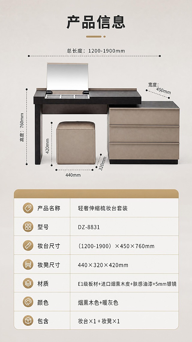 [商品] 使用【图1】DZ-8831烟熏木皮伸缩梳妆台套装（妆台+妆凳）；产品正面平视角度，清晰展示整体外形，用于参数页配图；保留产品结构与配色。
[画面] 目标：产品规格参数页，完整展示产品信息与尺寸参数。构图：上下分区型，上半区约40%为产品正视图（妆台+妆凳组合），背景为干净暖灰色；产品上用虚线引线标注关键尺寸：总长度范围、宽度、高度、妆凳尺寸；下半区约60%为参数表格区，清晰列出所有产品参数。
[视觉] 套系策略：风格=现代轻奢意式极简商业家居摄影；标题字=现代无衬线粗体（思源黑体Heavy）；正文字=简洁无衬线体（思源黑体Regular）；主色=烟熏木棕+高级暖灰；背景延展=干净暖灰色渐变背景，简洁专业；强调色=香槟金，仅用于表格标题栏、分割线、图标；标题色=深炭灰；正文色=中暖灰；组件=规范参数表格、虚线尺寸引线、圆角表头；光影=均匀柔光，产品清晰无阴影干扰。
[文字] 顶部标题"产品信息"（4字）；参数表包含：产品名称"轻奢伸缩梳妆台套装"、型号"DZ-8831"、妆台尺寸"（1200-1900）×450×760mm"、妆凳尺寸"440×320×420mm"、材质"E1级板材+进口烟熏木皮+肤感油漆+5mm银镜"、颜色"烟熏木色+暖灰色"、包含"妆台×1 + 妆凳×1"；表格整齐清晰，手机端可读；文字全部横向排版。
[规格] 图片比例9:16竖版，分辨率4K，质量medium；避免变形、错字、文字过小、产品结构改变、颜色偏差、冷蓝背景、绝对化用语、参数错误。